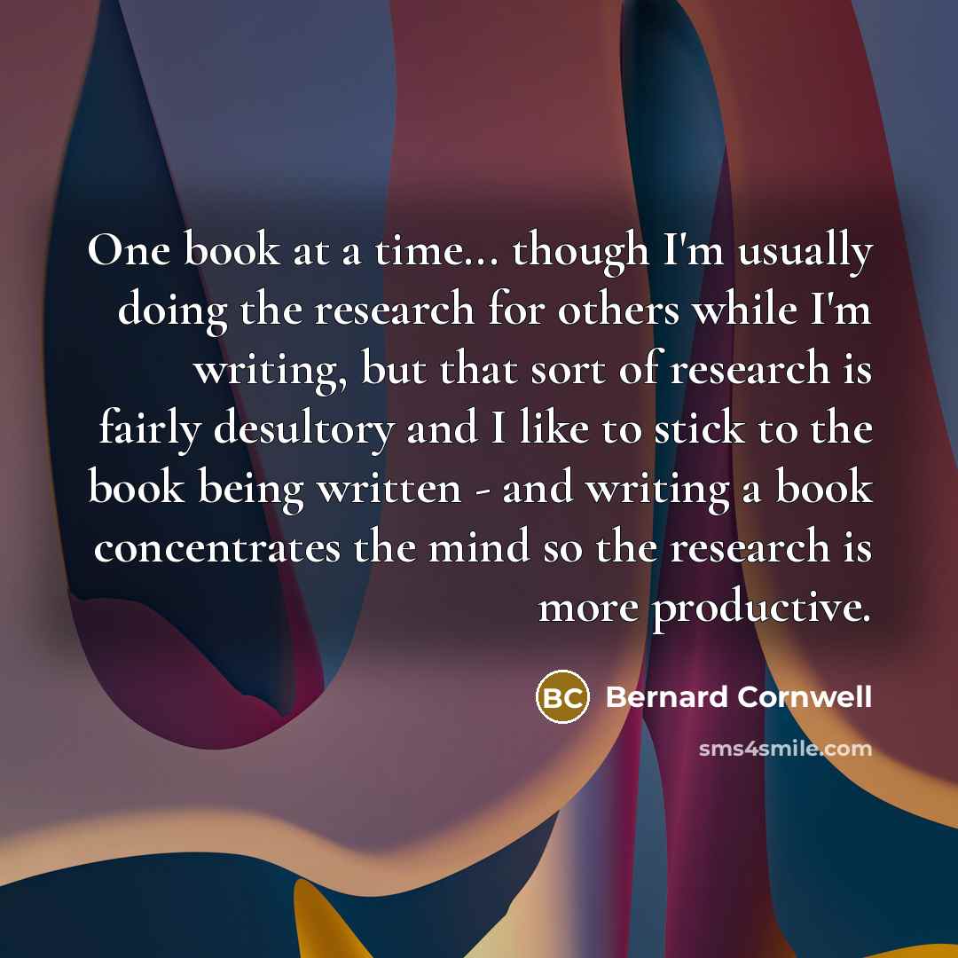 “One book at a time... though I'm usually doing the research for others while I'm writing, but that sort of research is fairly desultory and I like to stick to the book being written - and writing a book concentrates the mind so the research is more productive.” quote by Bernard Cornwell