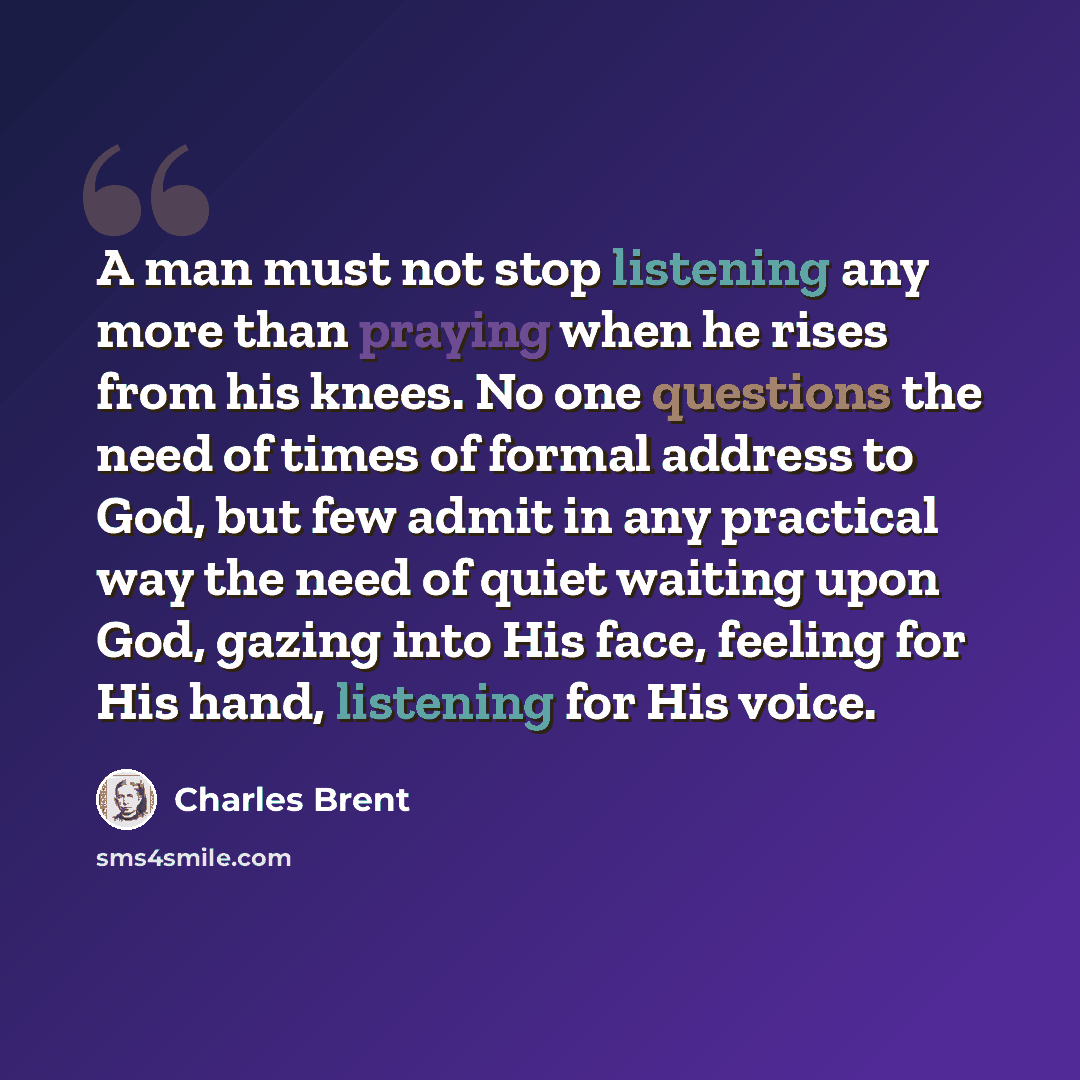 “A man must not stop listening any more than praying when he rises from his knees. No one questions the need of times of formal address to God, but few admit in any practical way the need of quiet waiting upon God, gazing into His face, feeling for His hand, listening for His voice.” quote by Charles Brent