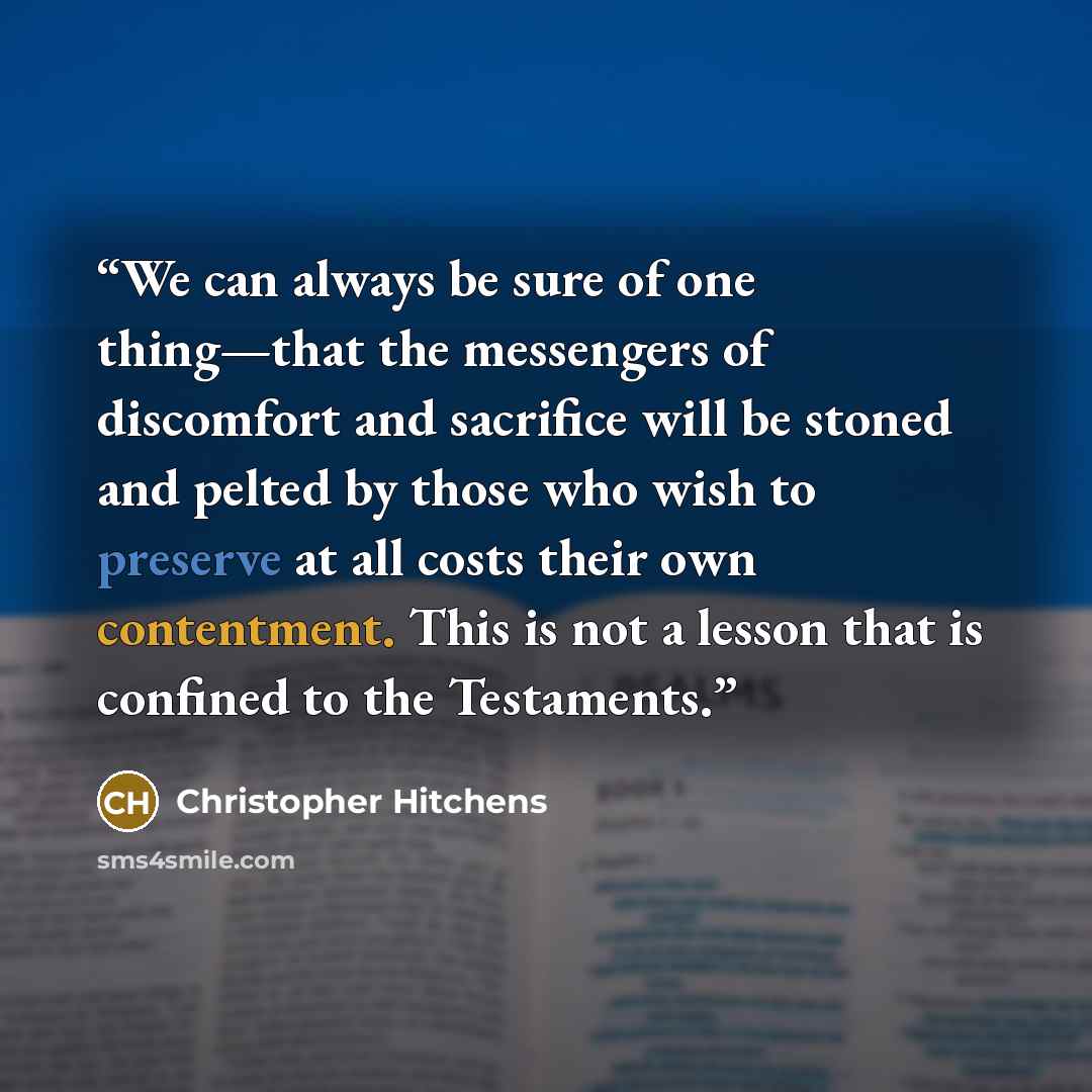 “We can always be sure of one thing—that the messengers of discomfort and sacrifice will be stoned and pelted by those who wish to preserve at all costs their own contentment. This is not a lesson that is confined to the Testaments.” quote by Christopher Hitchens