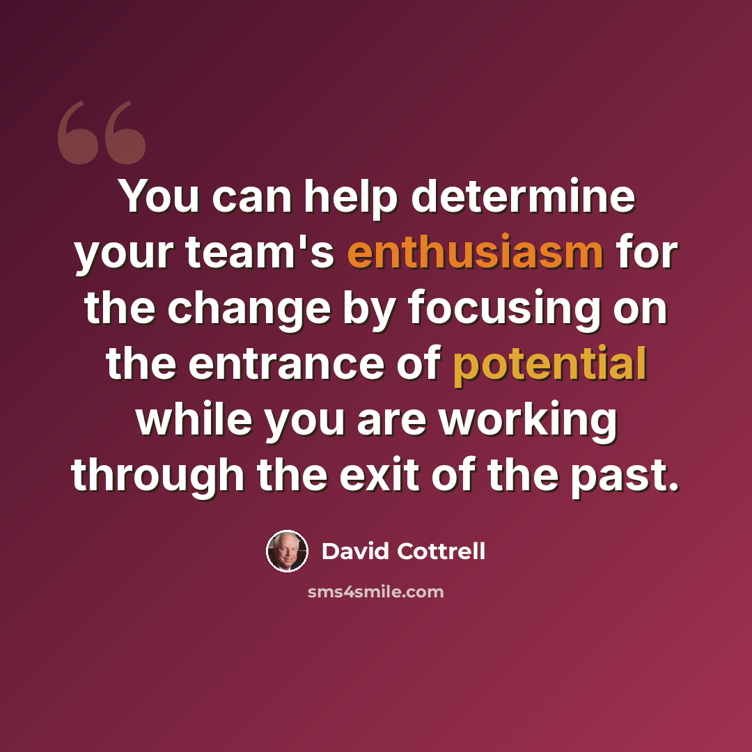 “You can help determine your team's enthusiasm for the change by focusing on the entrance of potential while you are working through the exit of the past.” quote by David Cottrell