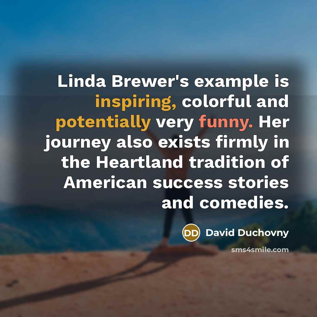 “Linda Brewer's example is inspiring, colorful and potentially very funny. Her journey also exists firmly in the Heartland tradition of American success stories and comedies.” quote by David Duchovny