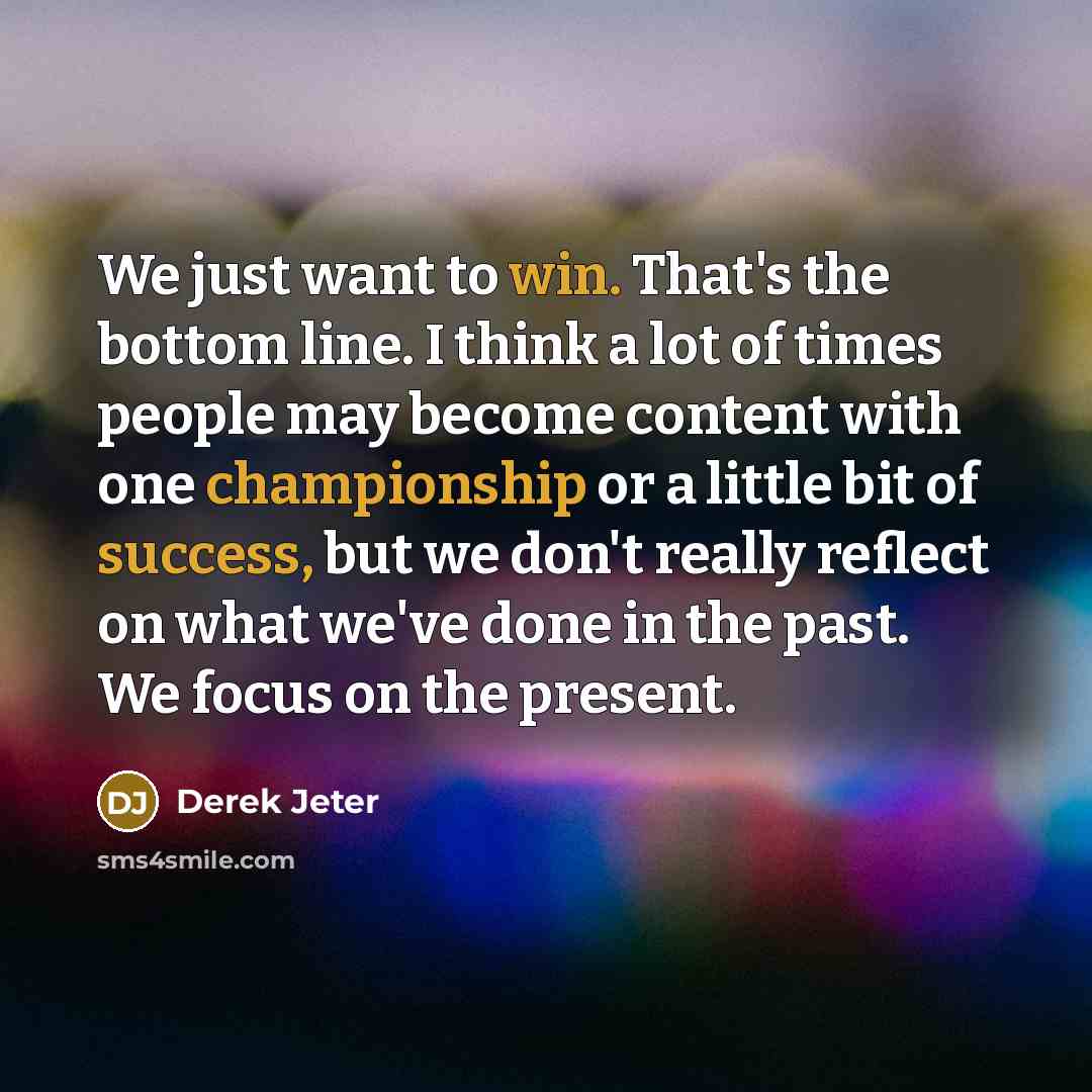“We just want to win. That's the bottom line. I think a lot of times people may become content with one championship or a little bit of success, but we don't really reflect on what we've done in the past. We focus on the present.” quote by Derek Jeter