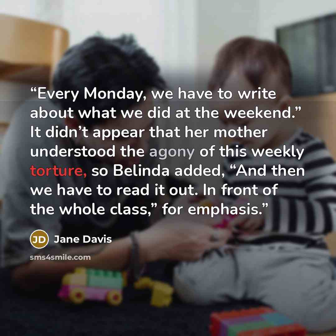“Every Monday, we have to write about what we did at the weekend.” It didn’t appear that her mother understood the agony of this weekly torture, so Belinda added, “And then we have to read it out. In front of the whole class,” for emphasis.” quote by Jane Davis