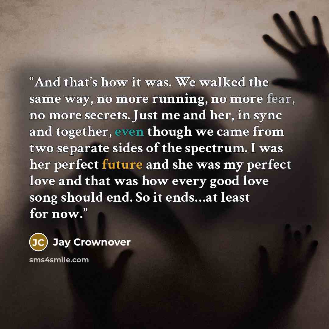 “And that’s how it was. We walked the same way, no more running, no more fear, no more secrets. Just me and her, in sync and together, even though we came from two separate sides of the spectrum. I was her perfect future and she was my perfect love and that was how every good love song should end…” quote by Jay Crownover