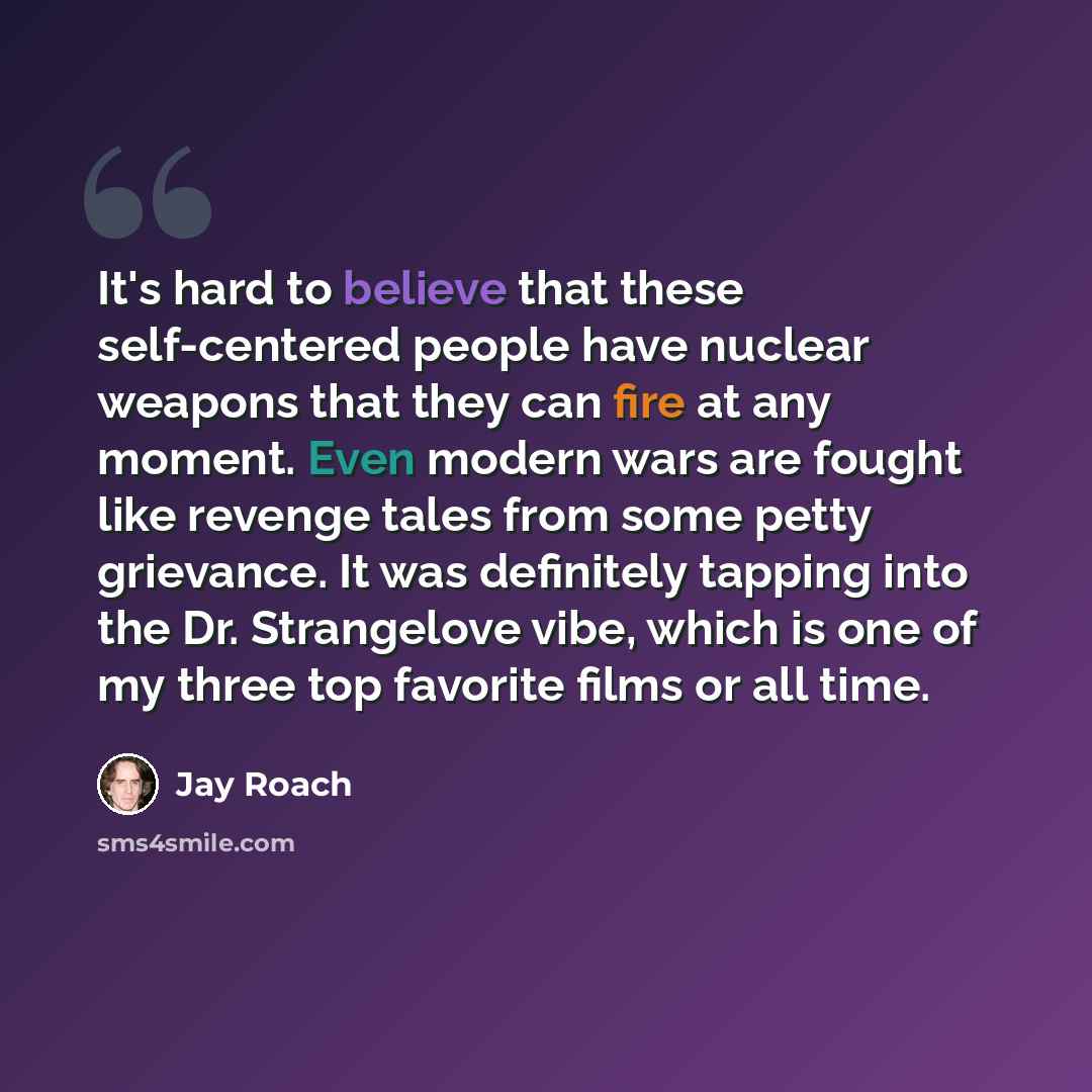“It's hard to believe that these self-centered people have nuclear weapons that they can fire at any moment. Even modern wars are fought like revenge tales from some petty grievance. It was definitely tapping into the Dr. Strangelove vibe, which is one of my three top favorite films or all time.” quote by Jay Roach