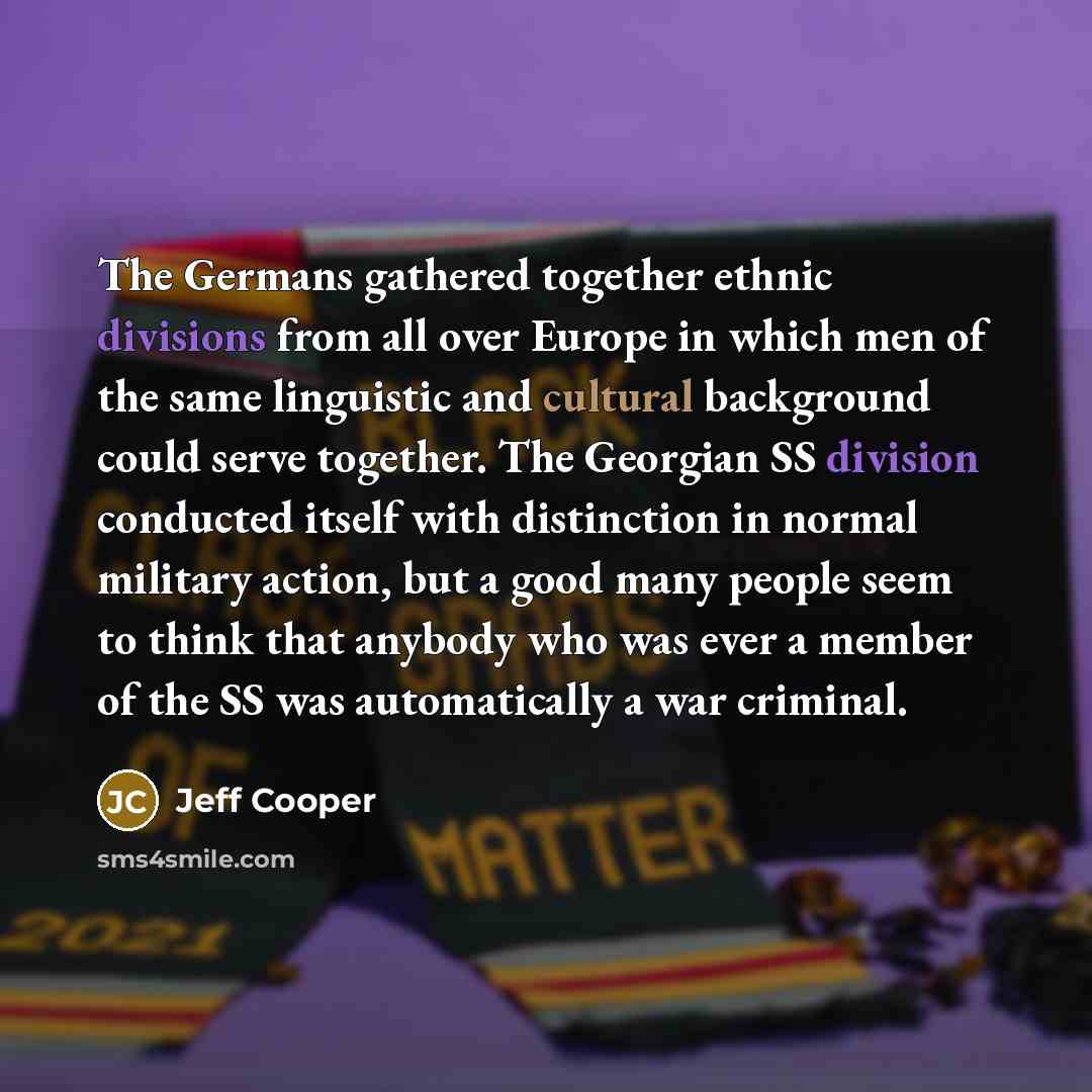 “The Germans gathered together ethnic divisions from all over Europe in which men of the same linguistic and cultural background could serve together. The Georgian SS division conducted itself with distinction in normal military action, but a good many people seem to think that anybody who was ever…” quote by Jeff Cooper