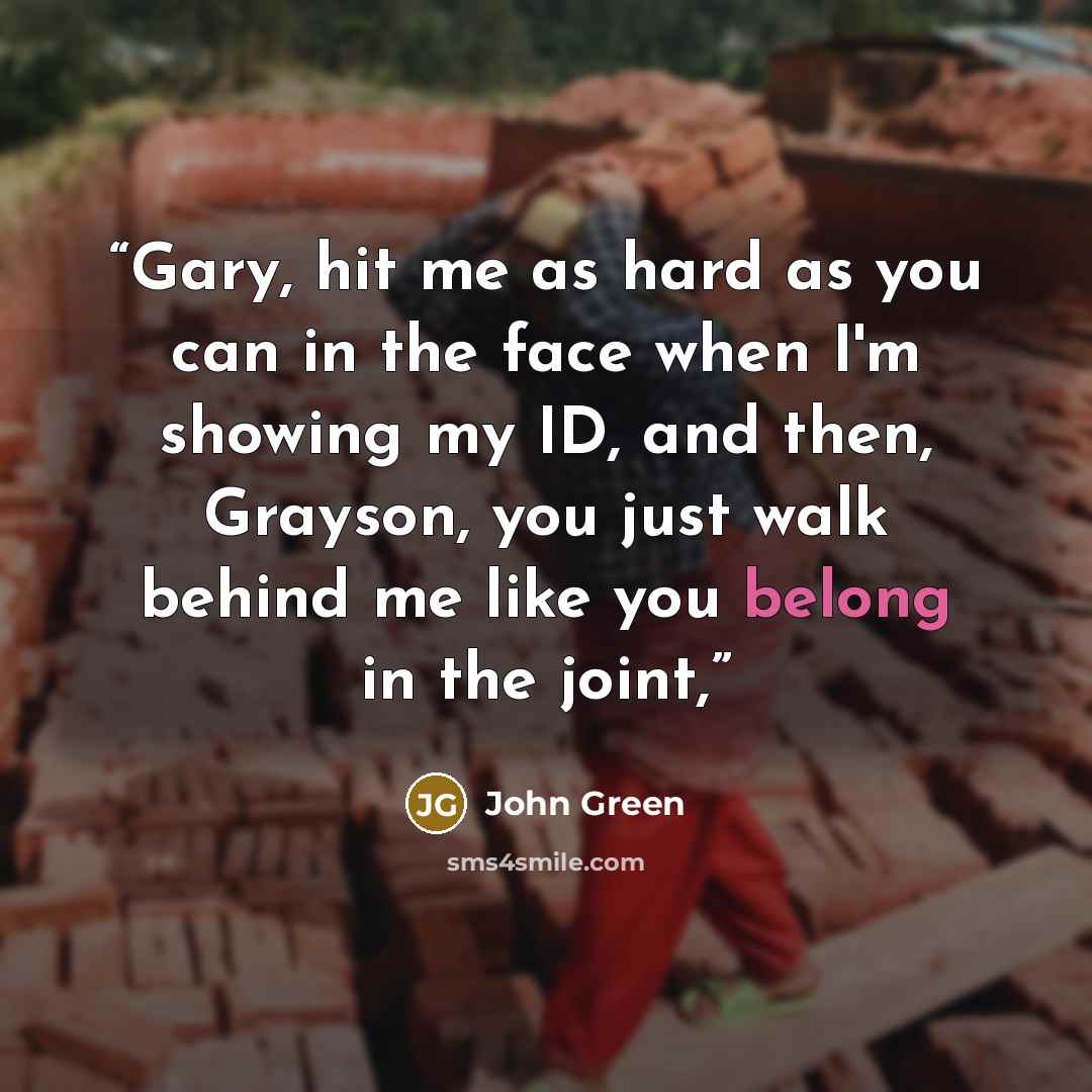 “Gary, hit me as hard as you can in the face when I'm showing my ID, and then, Grayson, you just walk behind me like you belong in the joint,” quote by John Green