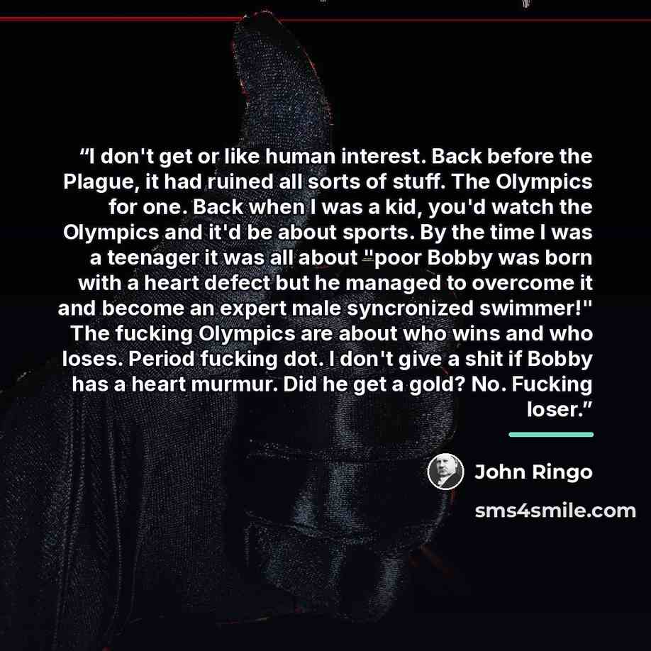 “I don't get or like human interest. Back before the Plague, it had ruined all sorts of stuff. The Olympics for one. Back when I was a kid, you'd watch the Olympics and it'd be about sports. By the time I was a teenager it was all about "poor Bobby was born with a heart defect but he managed to…” quote by John Ringo