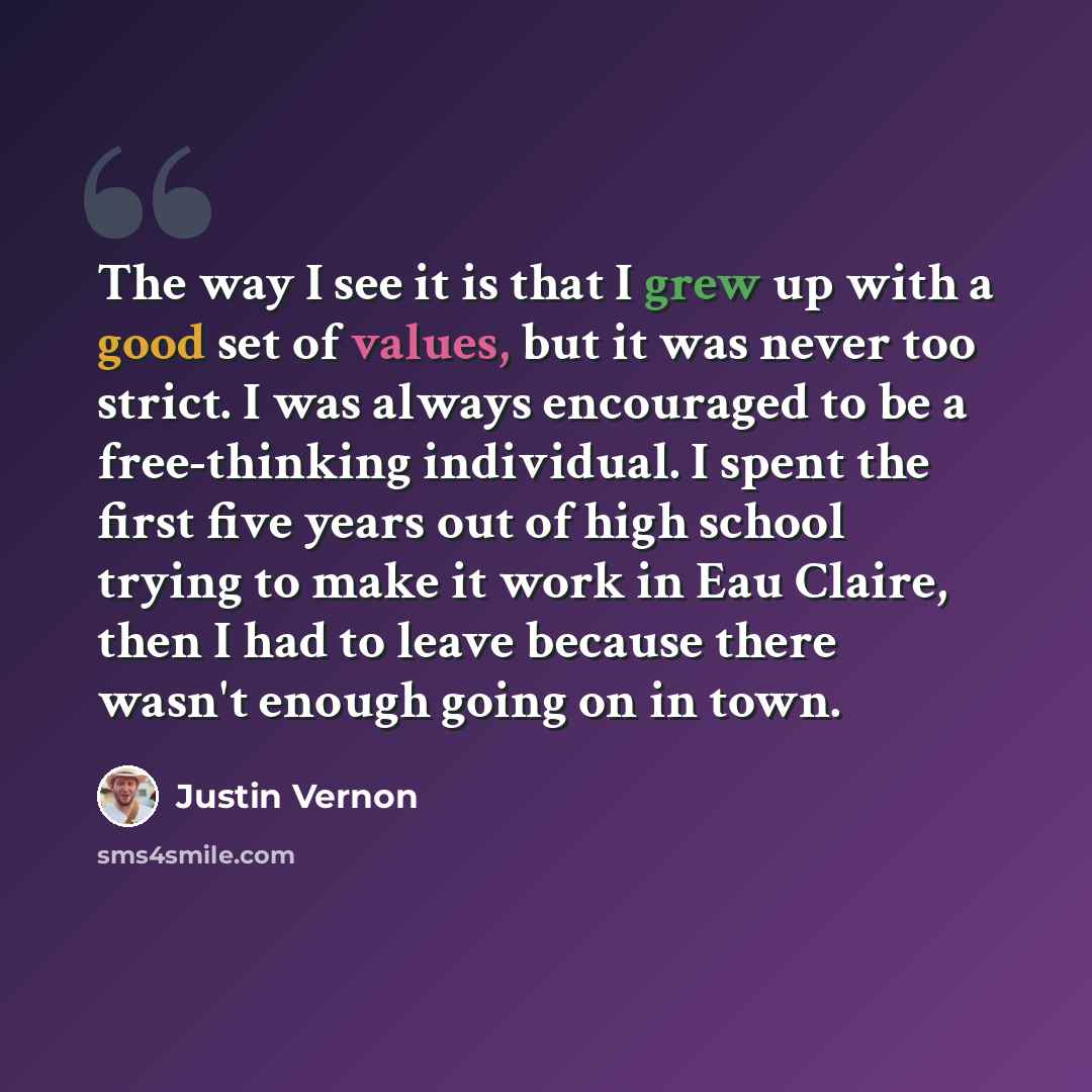 “The way I see it is that I grew up with a good set of values, but it was never too strict. I was always encouraged to be a free-thinking individual. I spent the first five years out of high school trying to make it work in Eau Claire, then I had to leave because there wasn't enough going on in town.” quote by Justin Vernon