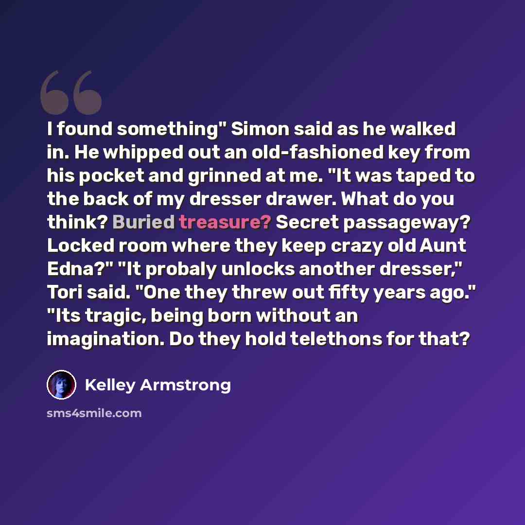 “I found something" Simon said as he walked in. He whipped out an old-fashioned key from his pocket and grinned at me. "It was taped to the back of my dresser drawer. What do you think? Buried treasure? Secret passageway? Locked room where they keep crazy old Aunt Edna?" "It probaly unlocks another…” quote by Kelley Armstrong
