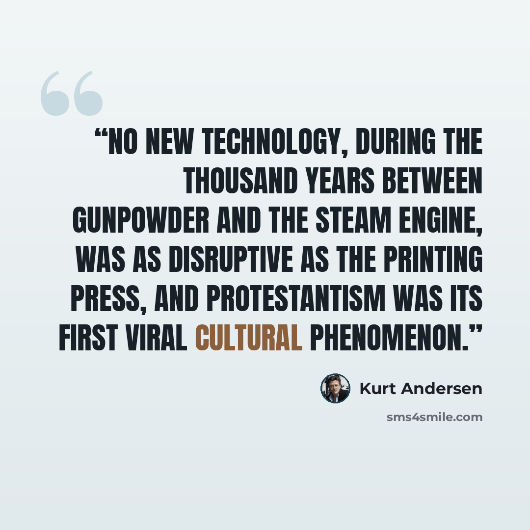 “No new technology, during the thousand years between gunpowder and the steam engine, was as disruptive as the printing press, and Protestantism was its first viral cultural phenomenon.” quote by Kurt Andersen