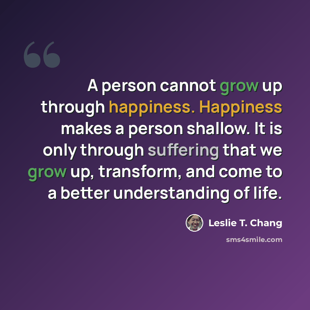 “A person cannot grow up through happiness. Happiness makes a person shallow. It is only through suffering that we grow up, transform, and come to a better understanding of life.” quote by Leslie T. Chang