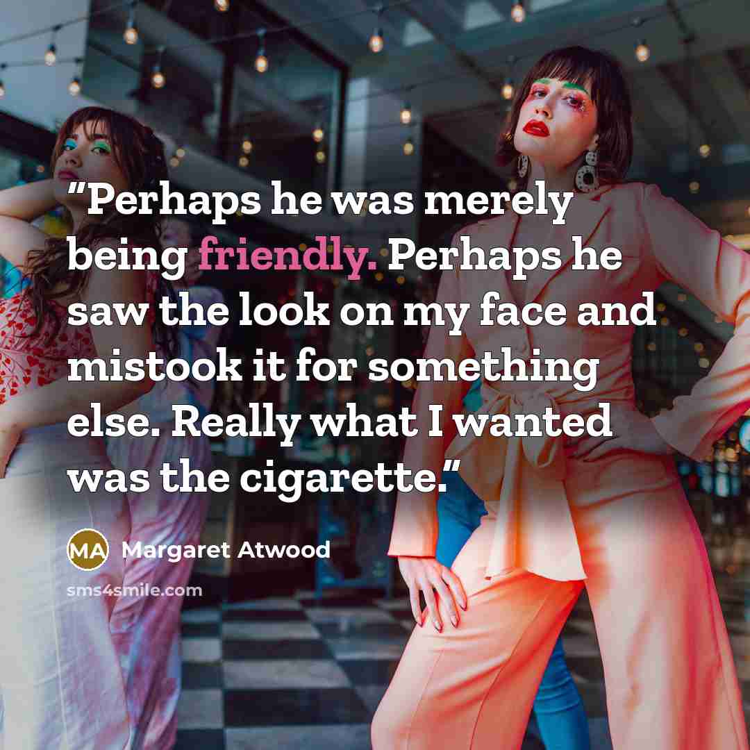 “Perhaps he was merely being friendly. Perhaps he saw the look on my face and mistook it for something else. Really what I wanted was the cigarette.” quote by Margaret Atwood