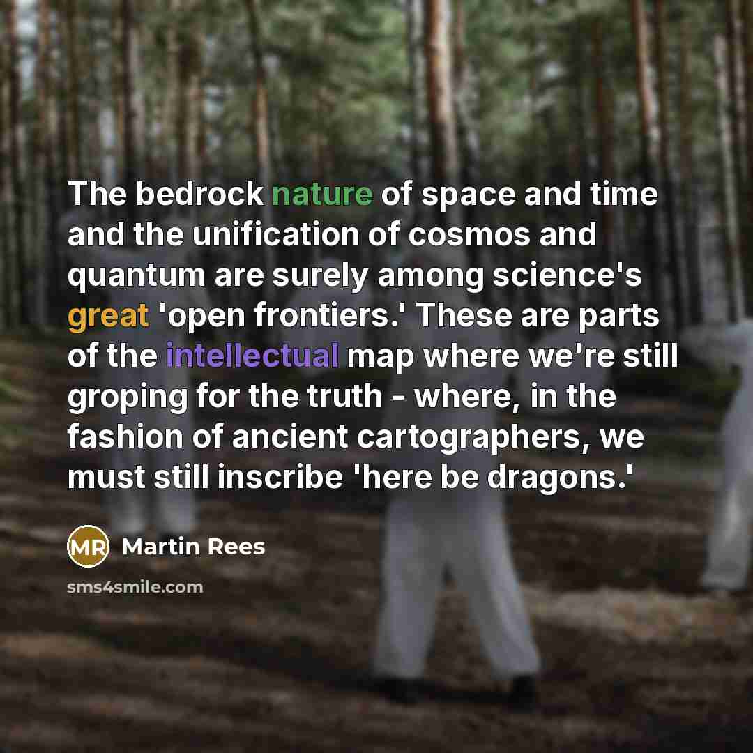 “The bedrock nature of space and time and the unification of cosmos and quantum are surely among science's great 'open frontiers.' These are parts of the intellectual map where we're still groping for the truth - where, in the fashion of ancient cartographers, we must still inscribe 'here be…” quote by Martin Rees