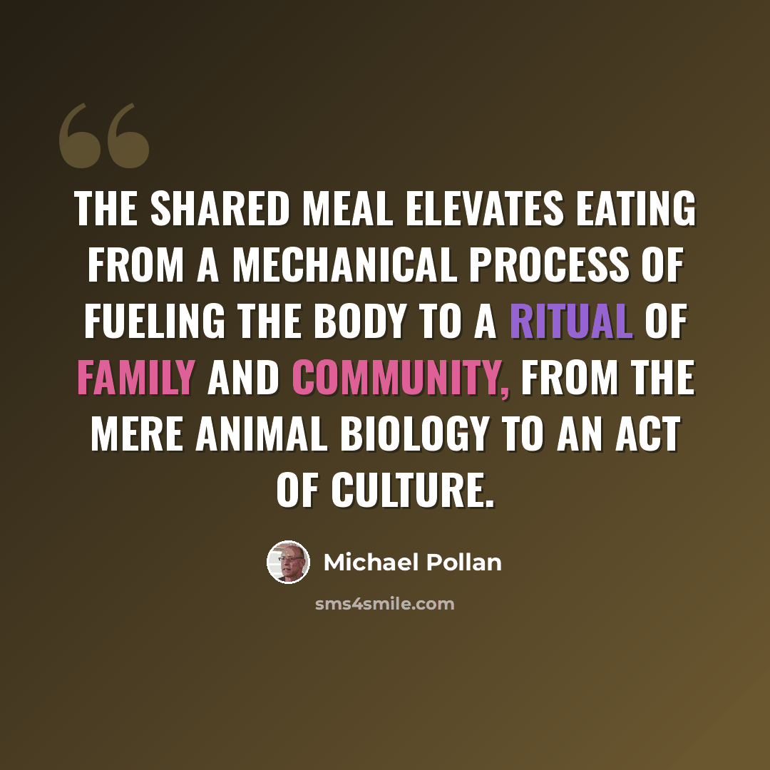 “The shared meal elevates eating from a mechanical process of fueling the body to a ritual of family and community, from the mere animal biology to an act of culture.” quote by Michael Pollan