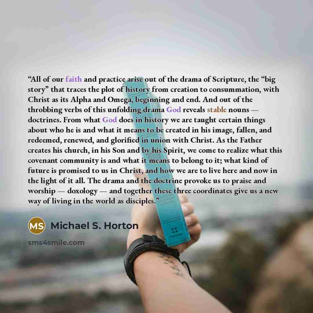 “All of our faith and practice arise out of the drama of Scripture, the “big story” that traces the plot of history from creation to consummation, with Christ as its Alpha and Omega, beginning and end. And out of the throbbing verbs of this unfolding drama God reveals stable nouns — doctrines. From…” quote by Michael S. Horton