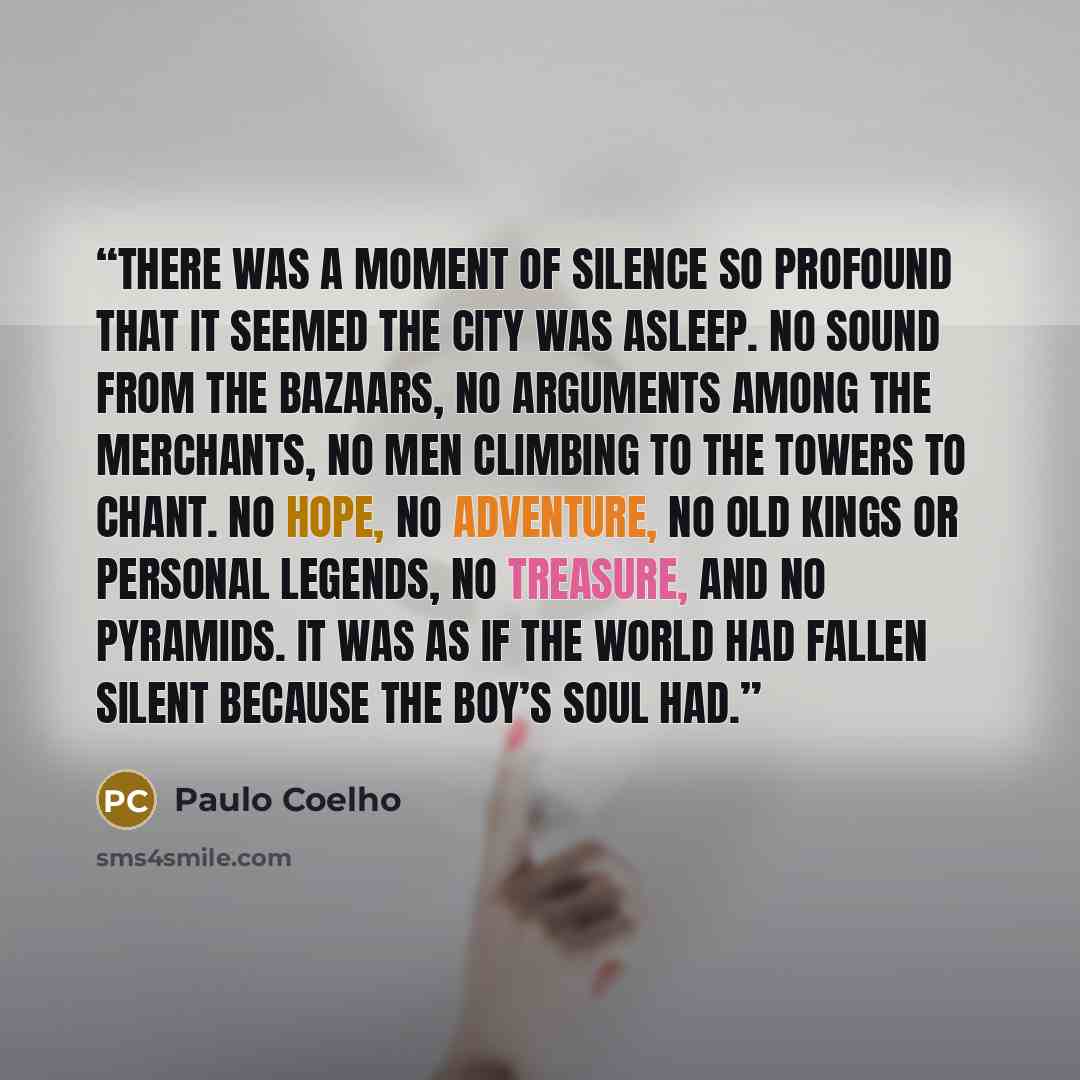 “There was a moment of silence so profound that it seemed the city was asleep. No sound from the bazaars, no arguments among the merchants, no men climbing to the towers to chant. No hope, no adventure, no old kings or Personal Legends, no treasure, and no Pyramids. It was as if the world had…” quote by Paulo Coelho