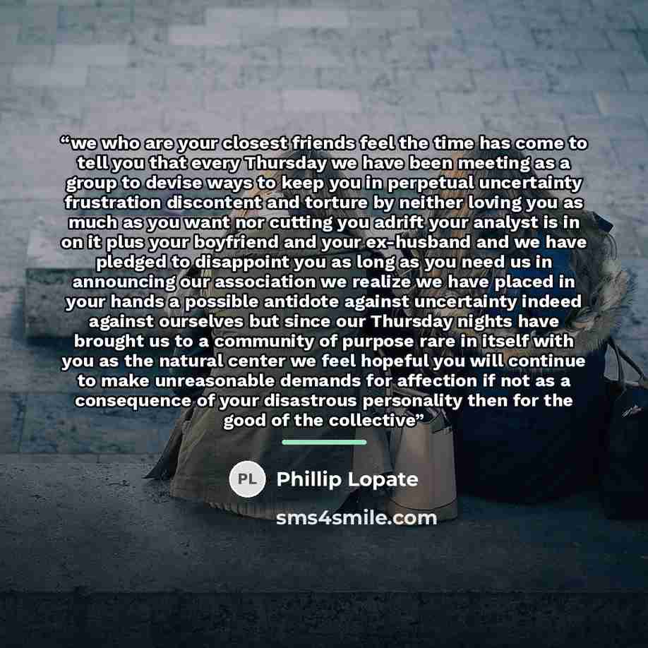 “we who are your closest friends feel the time has come to tell you that every Thursday we have been meeting as a group to devise ways to keep you in perpetual uncertainty frustration discontent and torture by neither loving you as much as you want nor cutting you adrift your analyst is in on it…” quote by Phillip Lopate