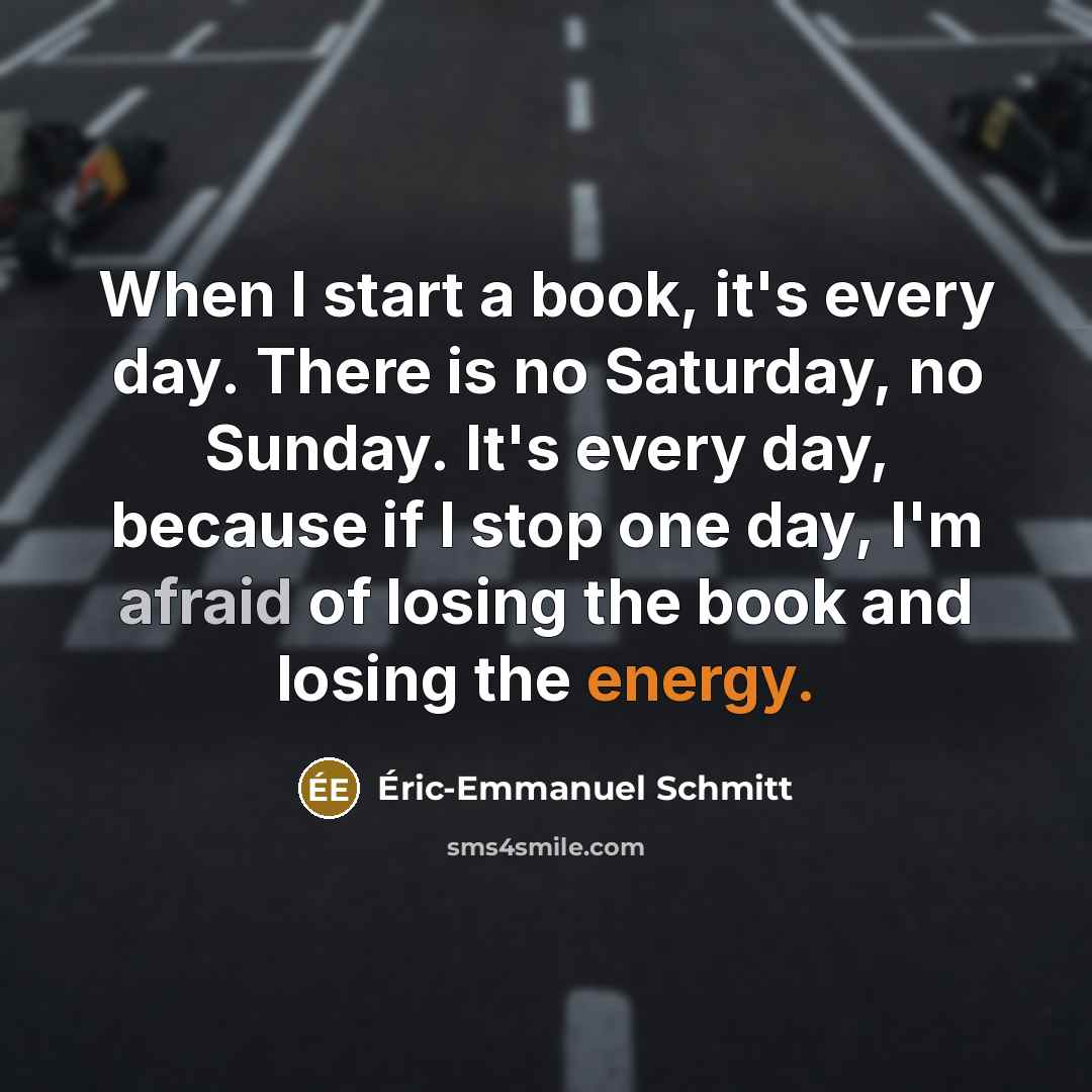 “When I start a book, it's every day. There is no Saturday, no Sunday. It's every day, because if I stop one day, I'm afraid of losing the book and losing the energy.” quote by Eric-Emmanuel Schmitt