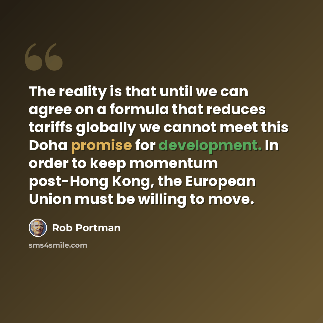 “The reality is that until we can agree on a formula that reduces tariffs globally we cannot meet this Doha promise for development. In order to keep momentum post-Hong Kong, the European Union must be willing to move.” quote by Rob Portman