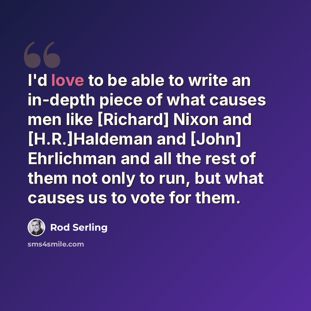 “I'd love to be able to write an in-depth piece of what causes men like [Richard] Nixon and [H.R.]Haldeman and [John] Ehrlichman and all the rest of them not only to run, but what causes us to vote for them.” quote by Rod Serling