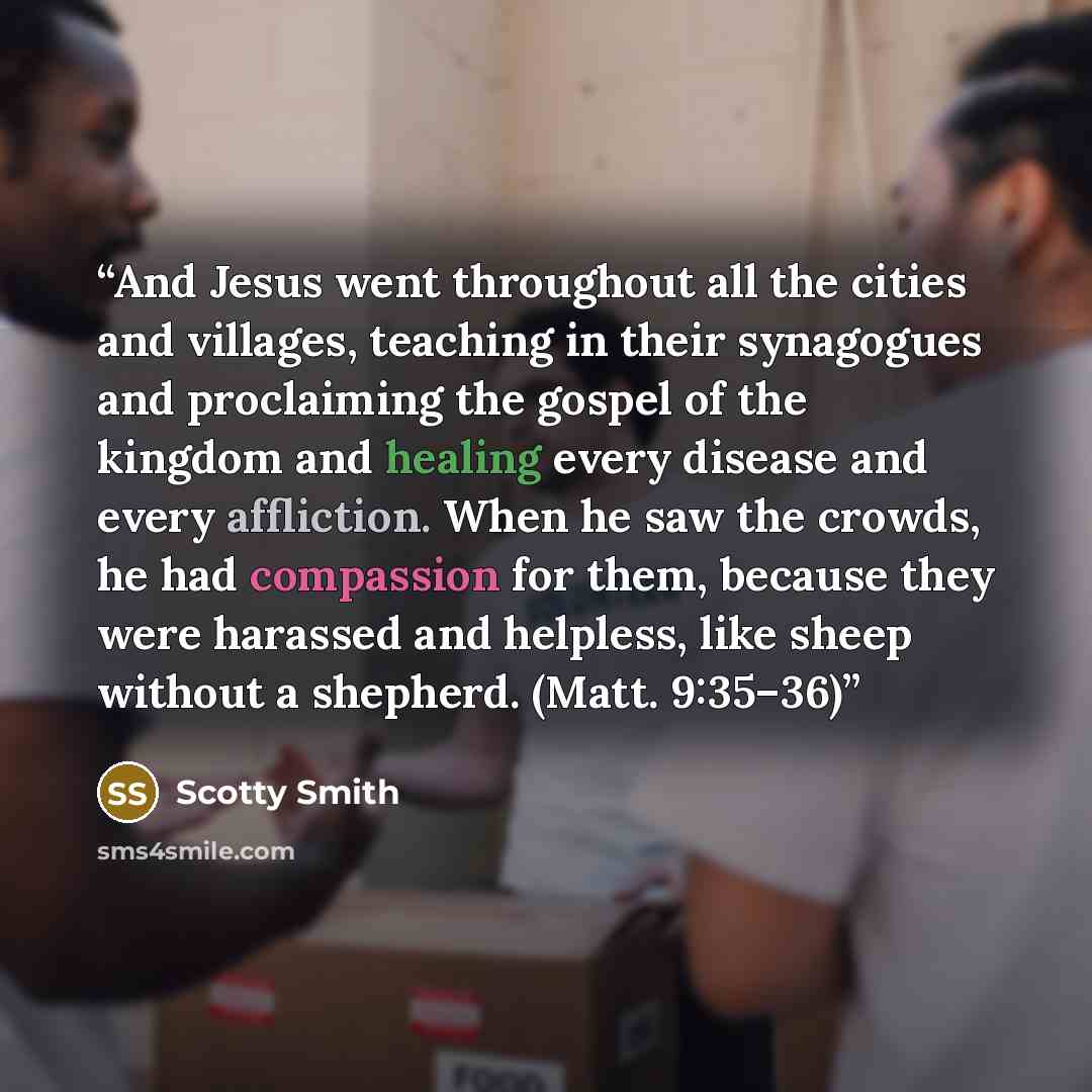 “And Jesus went throughout all the cities and villages, teaching in their synagogues and proclaiming the gospel of the kingdom and healing every disease and every affliction. When he saw the crowds, he had compassion for them, because they were harassed and helpless, like sheep without a shepherd…” quote by Scotty Smith
