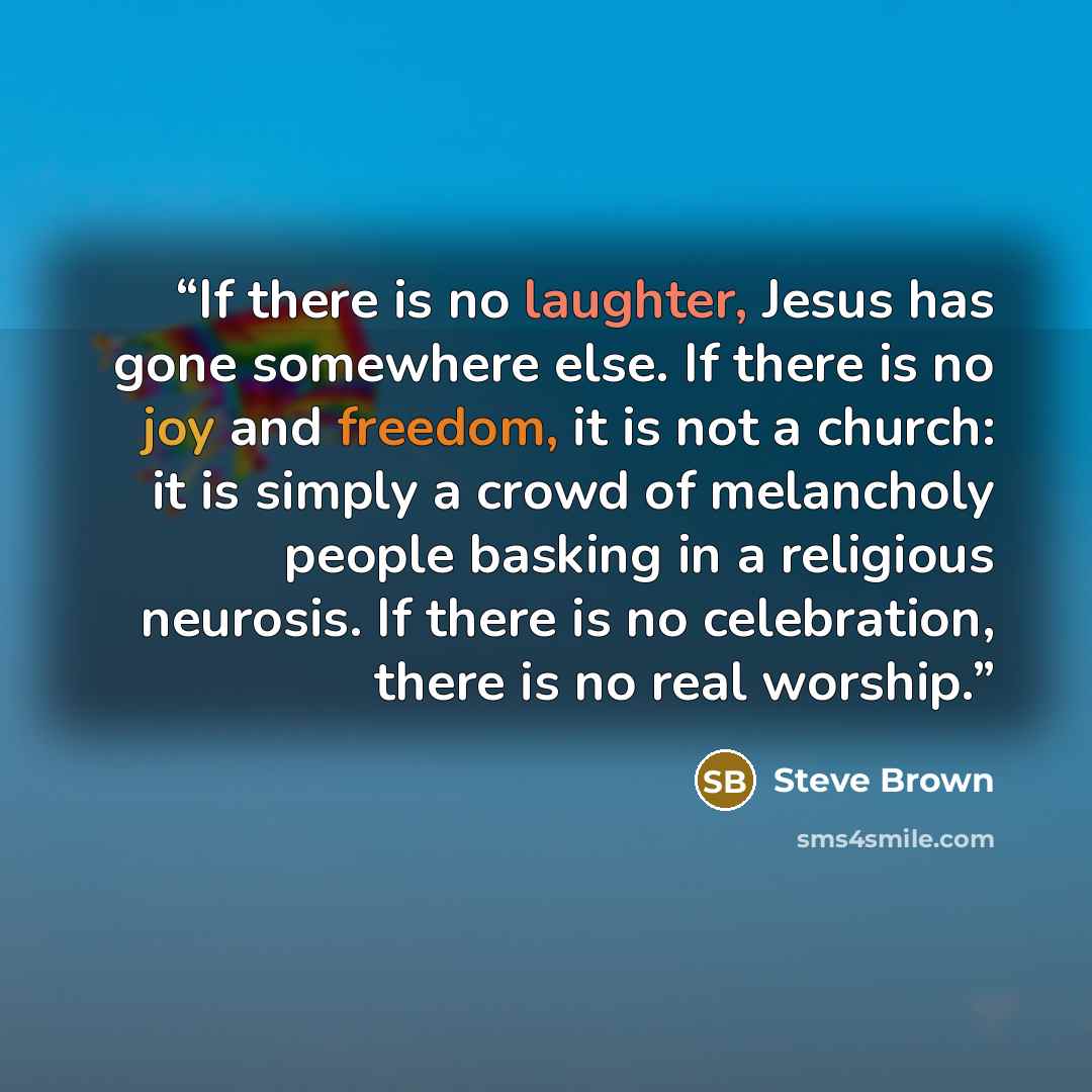 “If there is no laughter, Jesus has gone somewhere else. If there is no joy and freedom, it is not a church: it is simply a crowd of melancholy people basking in a religious neurosis. If there is no celebration, there is no real worship.” quote by Steve Brown
