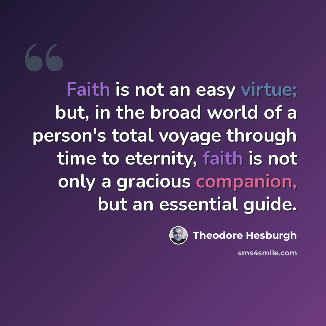 “Faith is not an easy virtue; but, in the broad world of a person's total voyage through time to eternity, faith is not only a gracious companion, but an essential guide.” quote by Theodore Hesburgh