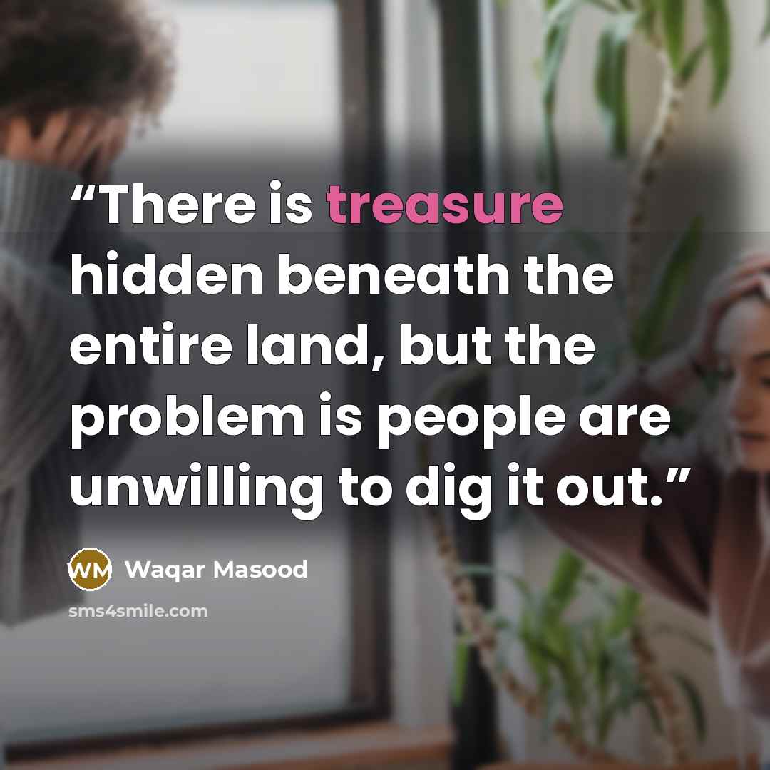 “There is treasure hidden beneath the entire land, but the problem is people are unwilling to dig it out.” quote by Waqar Masood