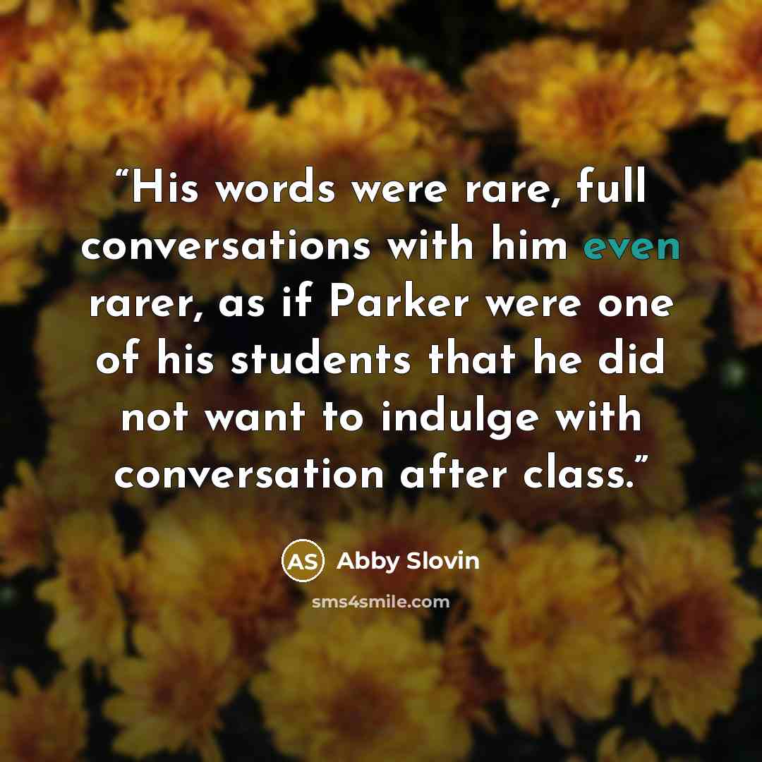 “His words were rare, full conversations with him even rarer, as if Parker were one of his students that he did not want to indulge with conversation after class.” quote by Abby Slovin