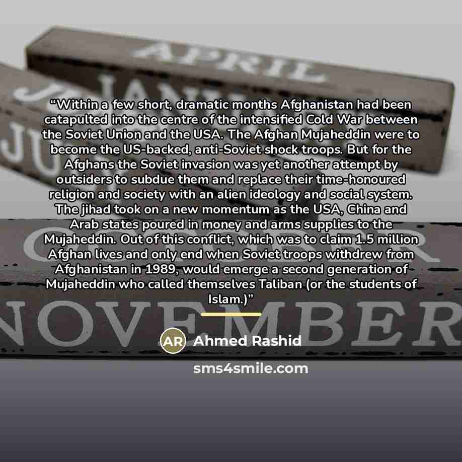 “Within a few short, dramatic months Afghanistan had been catapulted into the centre of the intensified Cold War between the Soviet Union and the USA. The Afghan Mujaheddin were to become the US-backed, anti-Soviet shock troops. But for the Afghans the Soviet invasion was yet another attempt by…” quote by Ahmed Rashid