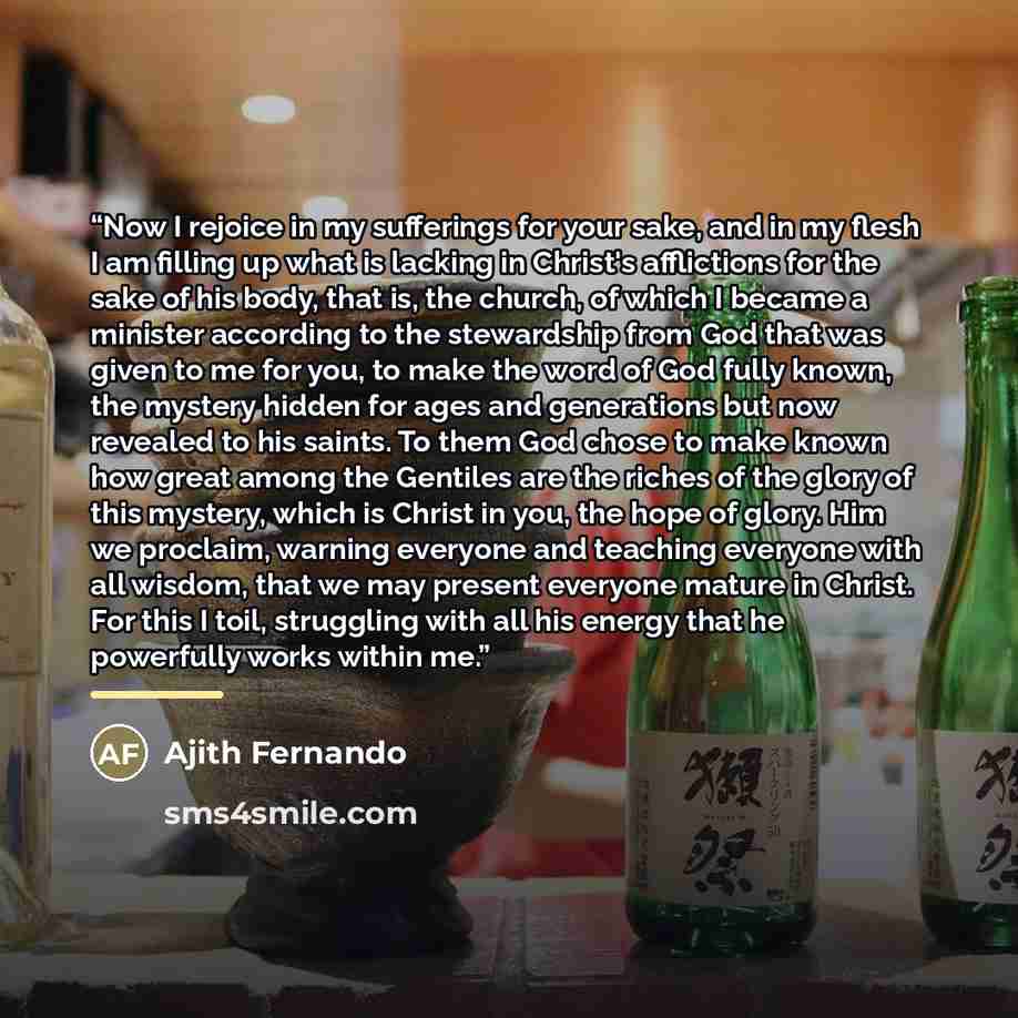“Now I rejoice in my sufferings for your sake, and in my flesh I am filling up what is lacking in Christ's afflictions for the sake of his body, that is, the church, of which I became a minister according to the stewardship from God that was given to me for you, to make the word of God fully known…” quote by Ajith Fernando