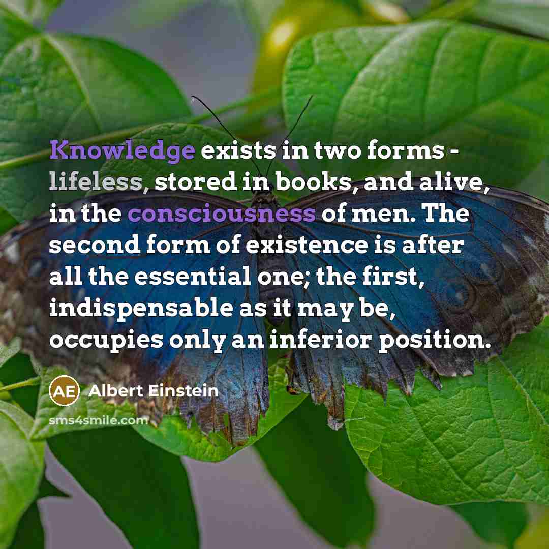 “Knowledge exists in two forms - lifeless, stored in books, and alive, in the consciousness of men. The second form of existence is after all the essential one; the first, indispensable as it may be, occupies only an inferior position.” quote by Albert Einstein