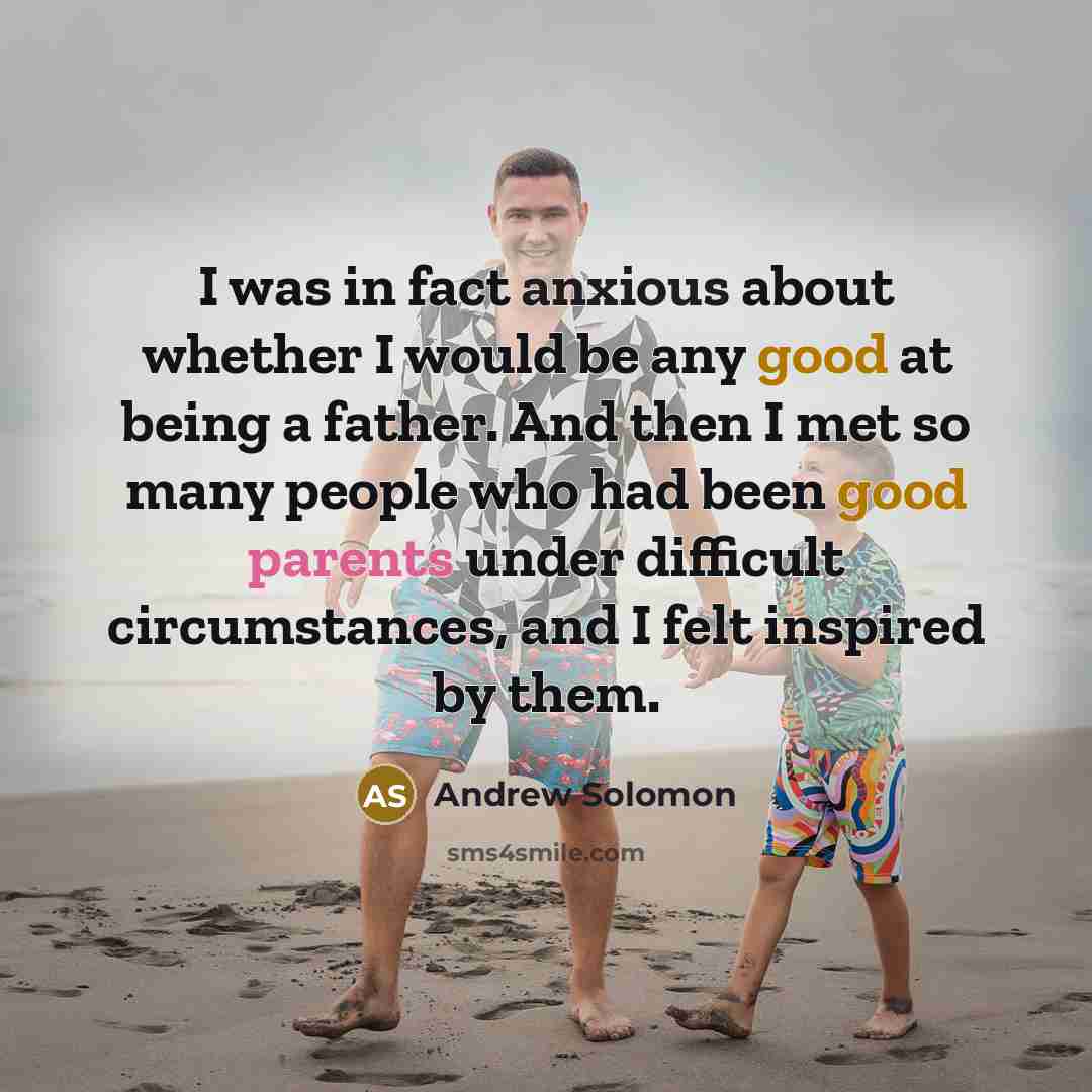 “I was in fact anxious about whether I would be any good at being a father. And then I met so many people who had been good parents under difficult circumstances, and I felt inspired by them.” quote by Andrew Solomon