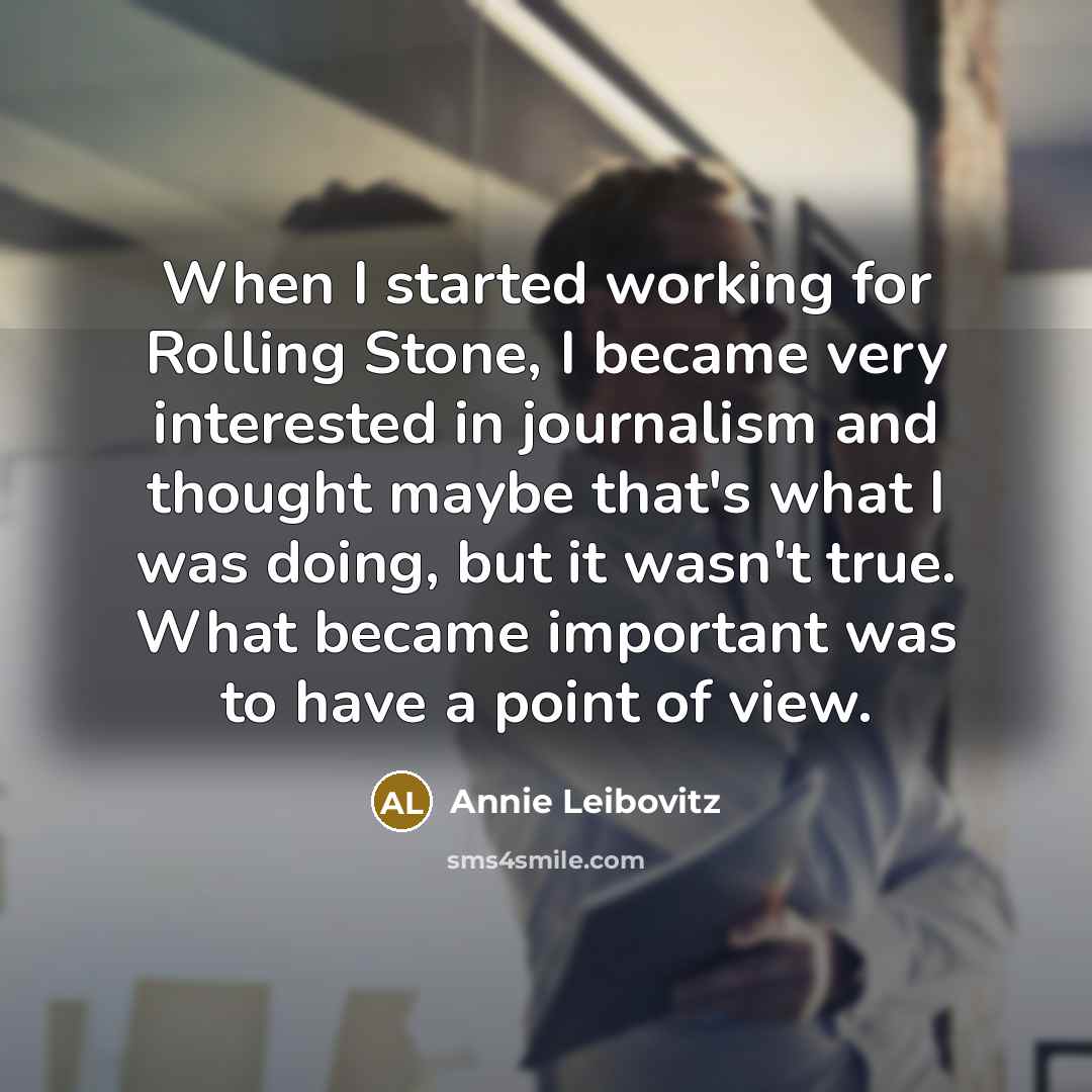 “When I started working for Rolling Stone, I became very interested in journalism and thought maybe that's what I was doing, but it wasn't true. What became important was to have a point of view.” quote by Annie Leibovitz