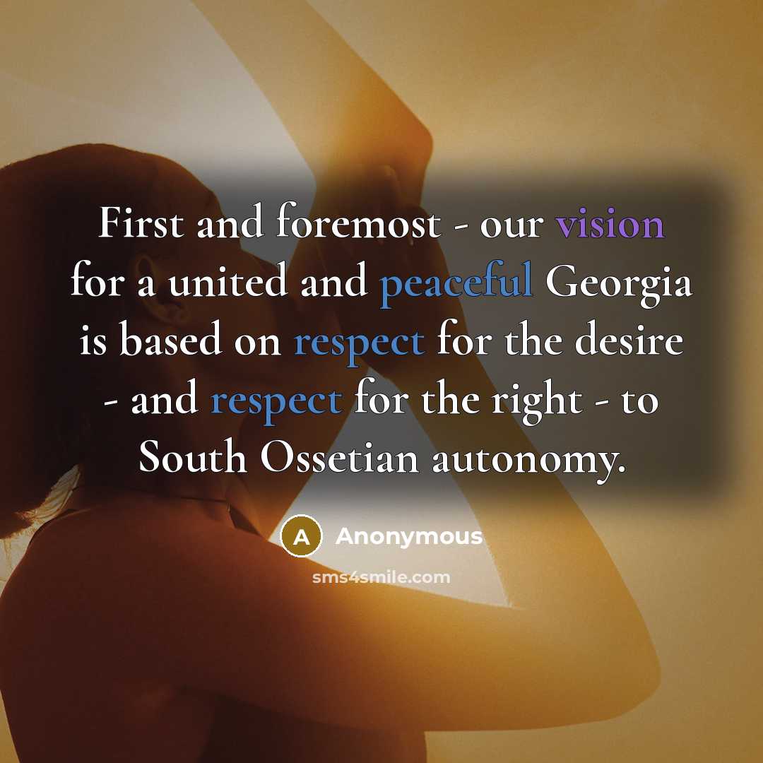 “First and foremost - our vision for a united and peaceful Georgia is based on respect for the desire - and respect for the right - to South Ossetian autonomy.” quote by Anonymous
