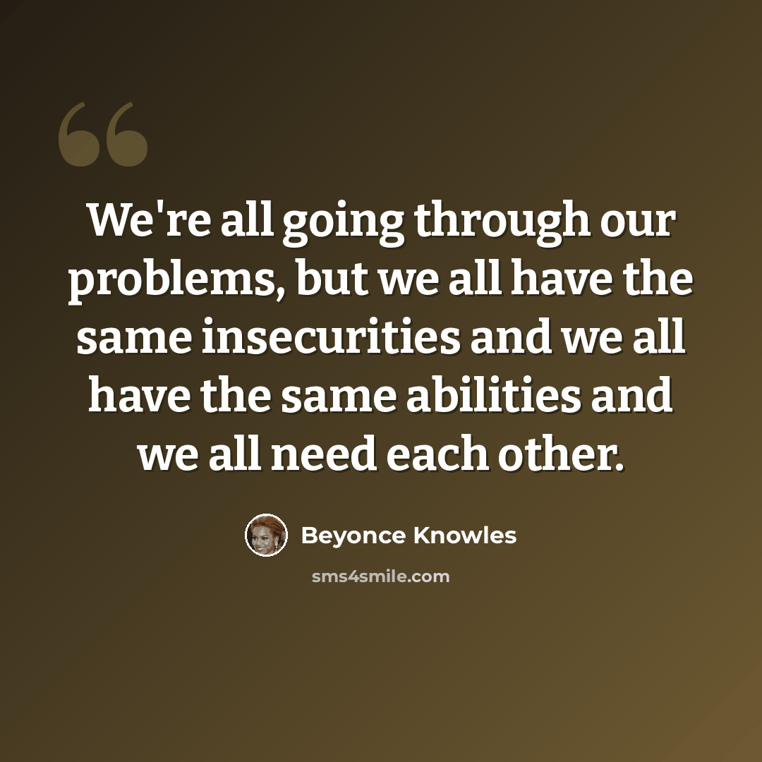 “We're all going through our problems, but we all have the same insecurities and we all have the same abilities and we all need each other.” quote by Beyonce Knowles