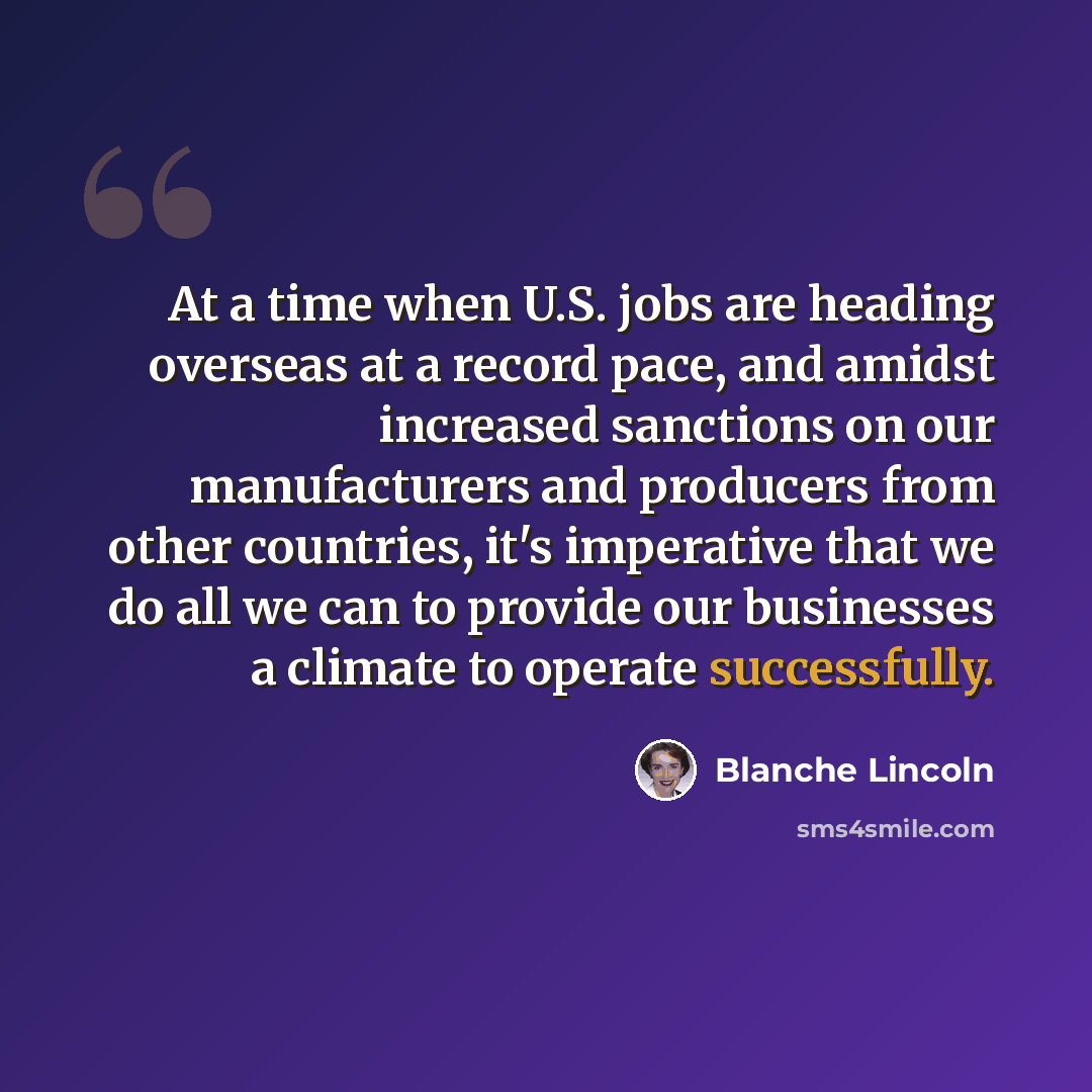 “At a time when U.S. jobs are heading overseas at a record pace, and amidst increased sanctions on our manufacturers and producers from other countries, it's imperative that we do all we can to provide our businesses a climate to operate successfully.” quote by Blanche Lincoln