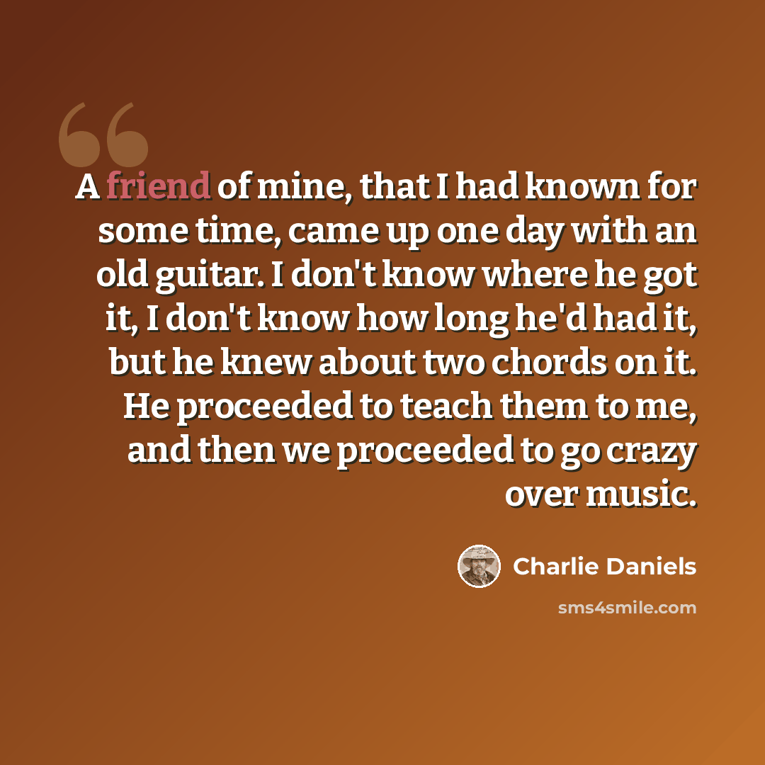 “A friend of mine, that I had known for some time, came up one day with an old guitar. I don't know where he got it, I don't know how long he'd had it, but he knew about two chords on it. He proceeded to teach them to me, and then we proceeded to go crazy over music.” quote by Charlie Daniels