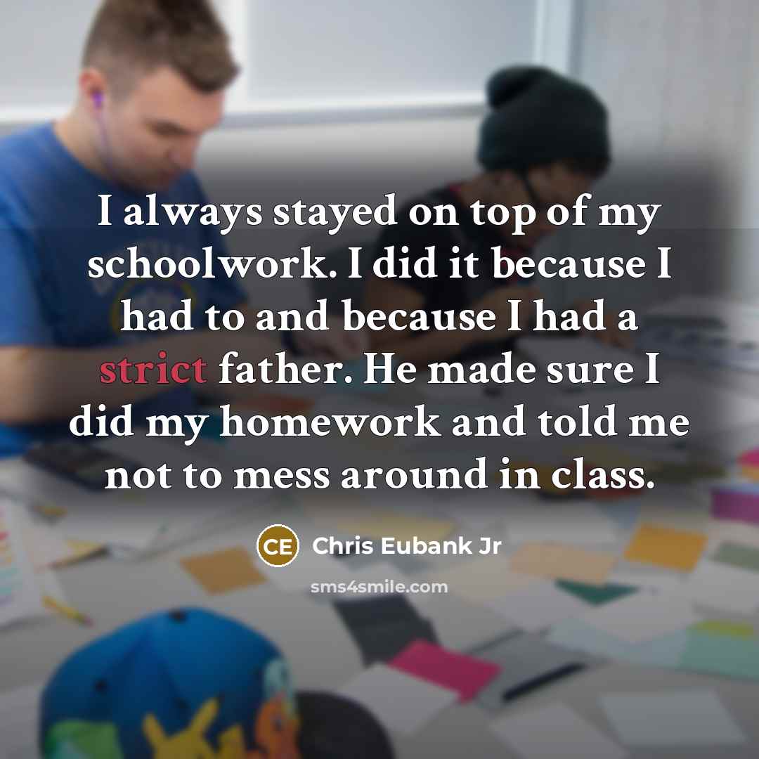 “I always stayed on top of my schoolwork. I did it because I had to and because I had a strict father. He made sure I did my homework and told me not to mess around in class.” quote by Chris Eubank Jr