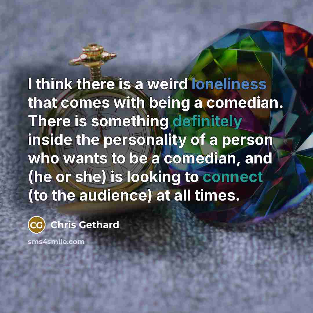 “I think there is a weird loneliness that comes with being a comedian. There is something definitely inside the personality of a person who wants to be a comedian, and (he or she) is looking to connect (to the audience) at all times.” quote by Chris Gethard