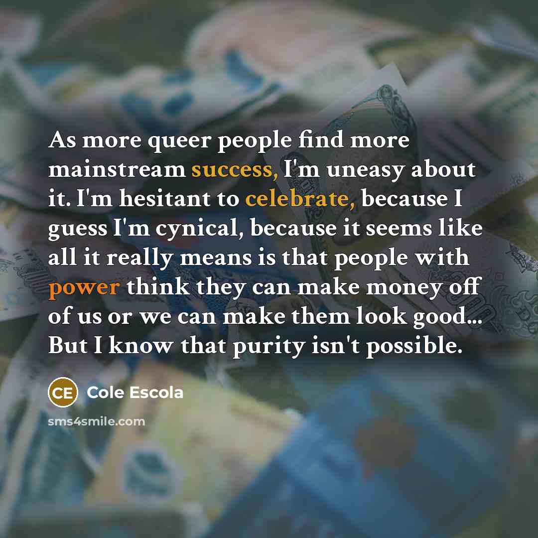 “As more queer people find more mainstream success, I'm uneasy about it. I'm hesitant to celebrate, because I guess I'm cynical, because it seems like all it really means is that people with power think they can make money off of us or we can make them look good... But I know that purity isn't…” quote by Cole Escola