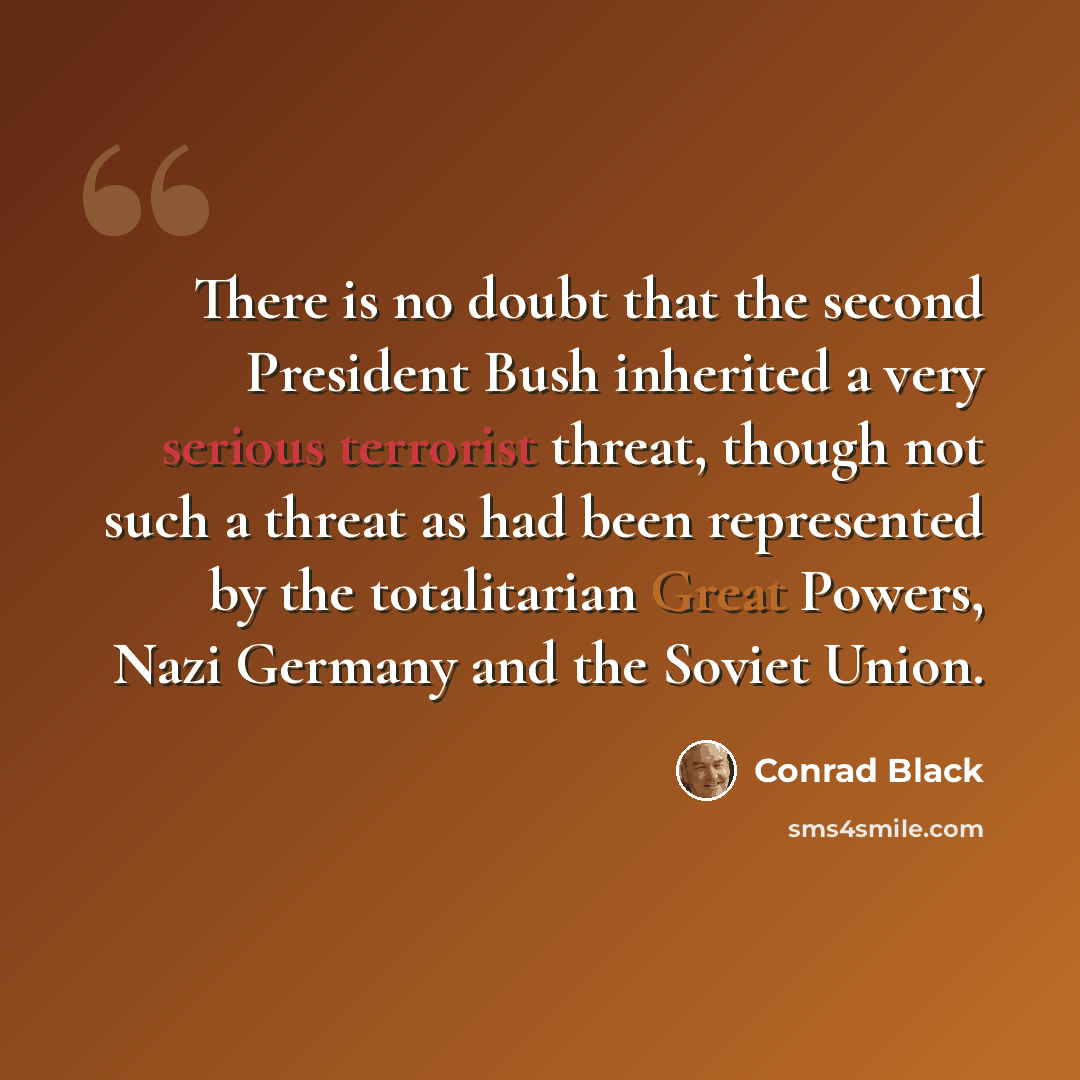 “There is no doubt that the second President Bush inherited a very serious terrorist threat, though not such a threat as had been represented by the totalitarian Great Powers, Nazi Germany and the Soviet Union.” quote by Conrad Black