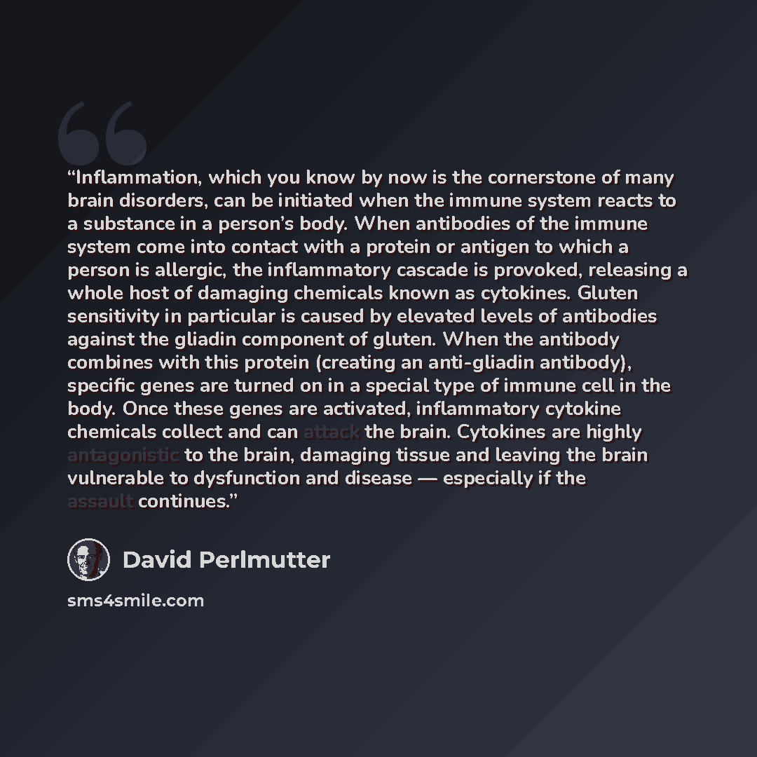 “Inflammation, which you know by now is the cornerstone of many brain disorders, can be initiated when the immune system reacts to a substance in a person’s body. When antibodies of the immune system come into contact with a protein or antigen to which a person is allergic, the inflammatory cascade…” quote by David Perlmutter
