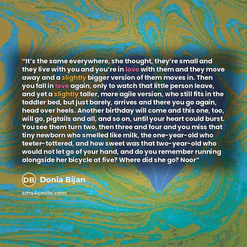 “It’s the same everywhere, she thought, they’re small and they live with you and you’re in love with them and they move away and a slightly bigger version of them moves in. Then you fall in love again, only to watch that little person leave, and yet a slightly taller, more agile version, who still…” quote by Donia Bijan
