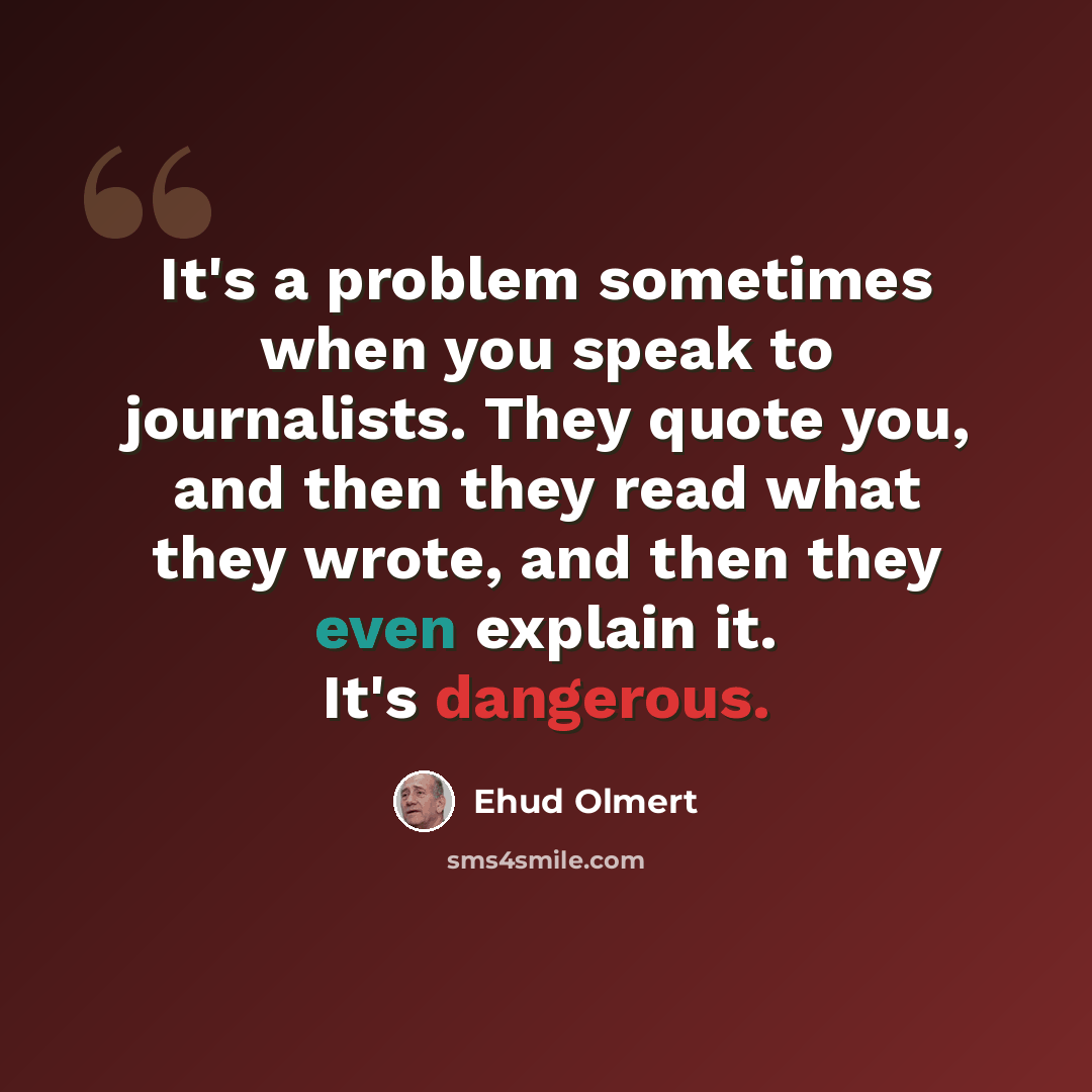 “It's a problem sometimes when you speak to journalists. They quote you, and then they read what they wrote, and then they even explain it. It's dangerous.” quote by Ehud Olmert