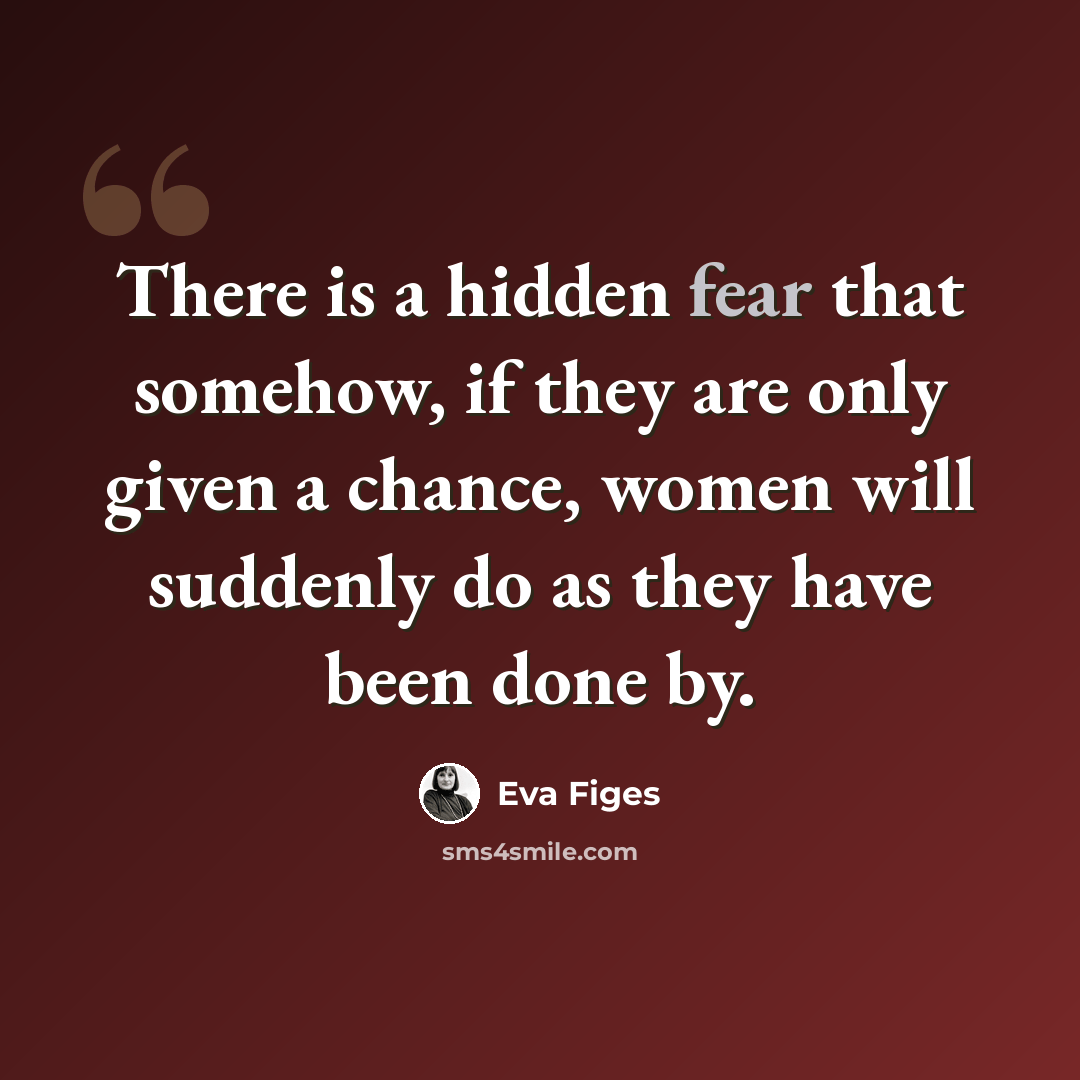 “There is a hidden fear that somehow, if they are only given a chance, women will suddenly do as they have been done by.” quote by Eva Figes