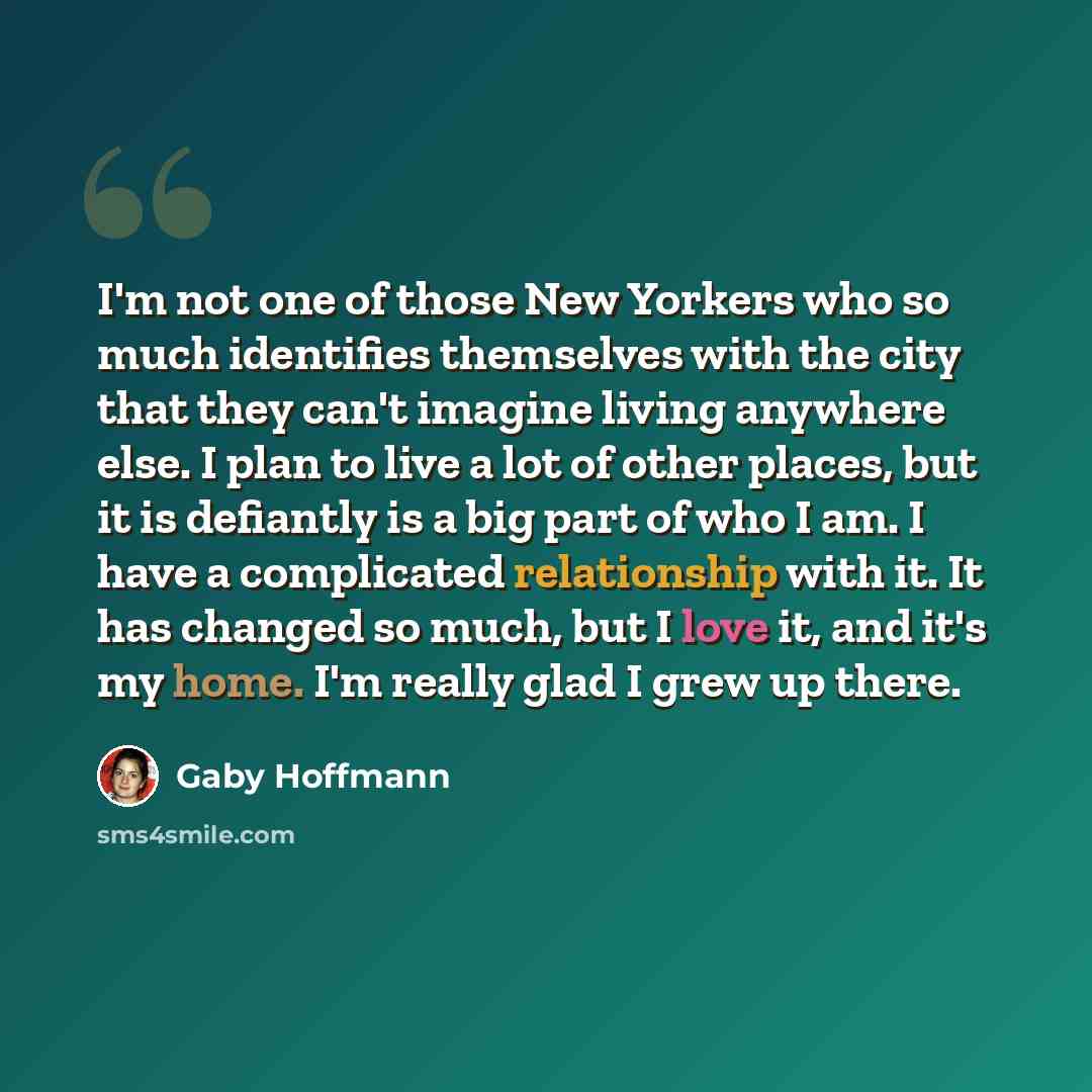 “I'm not one of those New Yorkers who so much identifies themselves with the city that they can't imagine living anywhere else. I plan to live a lot of other places, but it is defiantly is a big part of who I am. I have a complicated relationship with it. It has changed so much, but I love it, and…” quote by Gaby Hoffmann