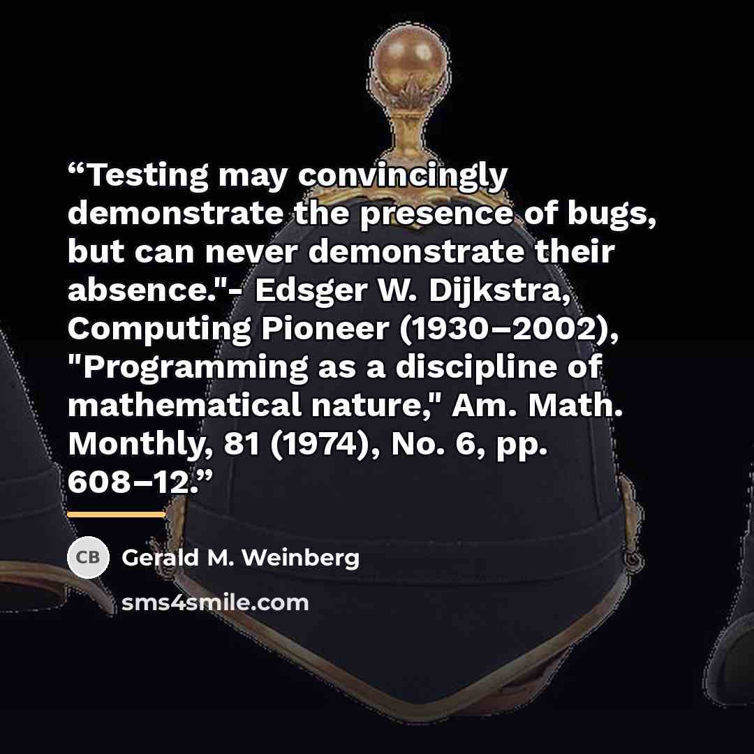 “Testing may convincingly demonstrate the presence of bugs, but can never demonstrate their absence."- Edsger W. Dijkstra, Computing Pioneer (1930–2002), "Programming as a discipline of mathematical nature," Am. Math. Monthly, 81 (1974), No. 6, pp. 608–12.” quote by Gerald M. Weinberg