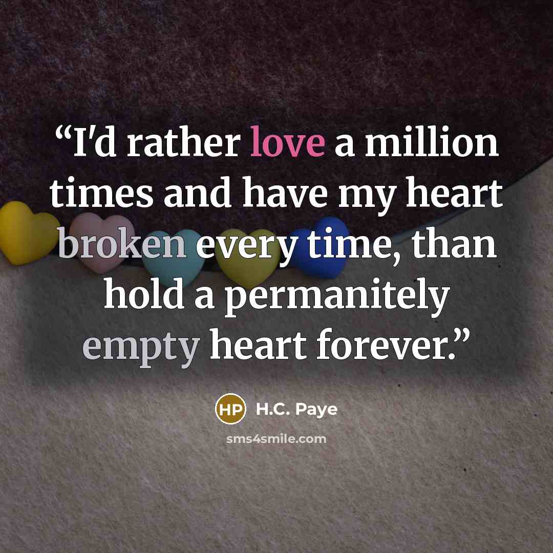 “I'd rather love a million times and have my heart broken every time, than hold a permanitely empty heart forever.” quote by H.C. Paye